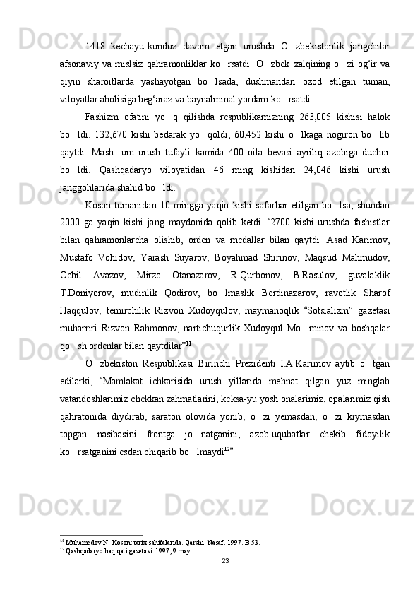 1418   kechayu-kunduz   davom   etgan   urushda   O zbekistonlik   jangchilar
afsonaviy   va  mislsiz   qahramonliklar   ko rsatdi.   O zbek   xalqining  o zi   og‘ir   va	
  
qiyin   sharoitlarda   yashayotgan   bo lsada,   dushmandan   ozod   etilgan   tuman,	

viloyatlar aholisiga beg‘araz va baynalminal yordam ko rsatdi.	

Fashizm   ofatini   yo q   qilishda   respublikamizning   263,005   kishisi   halok	

bo ldi.   132,670   kishi   bedarak   yo qoldi,   60,452   kishi   o lkaga   nogiron   bo lib	
   
qaytdi.   Mash um   urush   tufayli   kamida   400   oila   bevasi   ayriliq   azobiga   duchor	

bo ldi.   Qashqadaryo   viloyatidan   46   ming   kishidan   24,046   kishi   urush	

janggohlarida shahid bo ldi. 	

Koson   tumanidan   10   mingga   yaqin   kishi   safarbar   etilgan   bo lsa,   shundan	

2000   ga   yaqin   kishi   jang   maydonida   qolib   ketdi.   2700   kishi   urushda   fashistlar	

bilan   qahramonlarcha   olishib,   orden   va   medallar   bilan   qaytdi.   Asad   Karimov,
Mustafo   Vohidov,   Yarash   Suyarov,   Boyahmad   Shirinov,   Maqsud   Mahmudov,
Ochil   Avazov,   Mirzo   Otanazarov,   R.Qurbonov,   B.Rasulov,   guvalaklik
T.Doniyorov,   mudinlik   Qodirov,   bo lmaslik   Berdinazarov,   ravotlik   Sharof	

Haqqulov,   temirchilik   Rizvon   Xudoyqulov,   maymanoqlik   Sotsializm”   gazetasi	

muharriri   Rizvon   Rahmonov,   nartichuqurlik   Xudoyqul   Mo minov   va   boshqalar

qo sh ordenlar bilan qaytdilar”	
 11
. 
O zbekiston   Respublikasi   Birinchi   Prezidenti   I.A.Karimov   aytib   o tgan	
 
edilarki,   Mamlakat   ichkarisida   urush   yillarida   mehnat   qilgan   yuz   minglab	

vatandoshlarimiz chekkan zahmatlarini, keksa-yu yosh onalarimiz, opalarimiz qish
qahratonida   diydirab,   saraton   olovida   yonib,   o zi   yemasdan,   o zi   kiymasdan	
 
topgan   nasibasini   frontga   jo natganini,   azob-uqubatlar   chekib   fidoyilik	

ko rsatganini esdan chiqarib bo lmaydi	
  12
.	
11
  Muhamedov N. Koson: tarix sahifalarida. Qarshi. Nasaf. 1997. B.53.
12
  Qashqadaryo haqiqati gazetasi. 1997, 9 may.
23 