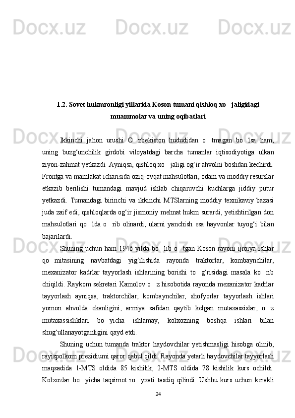 1.2. Sovet hukmronligi yillarida Koson tumani qishloq xo jaligidagi
muammolar va uning oqibatlari
Ikkinchi   jahon   urushi   O zbekiston   hududidan   o tmagan   bo lsa   ham,	
  
uning   buzg‘unchilik   girdobi   viloyatdagi   barcha   tumanlar   iqtisodiyotiga   ulkan
ziyon-zahmat yetkazdi. Ayniqsa, qishloq xo jaligi og‘ir ahvolni boshdan kechirdi.	

Frontga va mamlakat icharisida oziq-ovqat mahsulotlari, odam va moddiy resurslar
etkazib   berilishi   tumandagi   mavjud   ishlab   chiqaruvchi   kuchlarga   jiddiy   putur
yetkazdi.   Tumandagi   birinchi   va   ikkinchi   MTSlarning   moddiy   texnikaviy   bazasi
juda zaif edi, qishloqlarda og‘ir jismoniy mehnat hukm surardi, yetishtirilgan don
mahsulotlari   qo lda   o rib   olinardi,   ularni   yanchish   esa   hayvonlar   tuyog‘i   bilan	
 
bajarilardi.
Shuning uchun ham  1946 yilda bo lib o tgan Koson rayoni  ijroiya ishlar	
 
qo mitasining   navbatdagi   yig‘ilishida   rayonda   traktorlar,   kombaynchilar,	

mexanizator   kadrlar   tayyorlash   ishlarining   borishi   to g‘risidagi   masala   ko rib	
 
chiqildi. Raykom sekretari Kamolov o z hisobotida rayonda mexanizator kadrlar	

tayyorlash   ayniqsa,   traktorchilar,   kombaynchilar,   shofyorlar   tayyorlash   ishlari
yomon   ahvolda   ekanligini,   armiya   safidan   qaytib   kelgan   mutaxassislar,   o z	

mutaxassisliklari   bo yicha   ishlamay,   kolxozning   boshqa   ishlari   bilan	

shug‘ullanayotganligini qayd etdi.
Shuning   uchun   tumanda   traktor   haydovchilar   yetishmasligi   hisobga   olinib,
rayispolkom prezidiumi qaror qabul qildi. Rayonda yetarli haydovchilar tayyorlash
maqsadida   1-MTS   oldida   85   kishilik,   2-MTS   oldida   78   kishilik   kurs   ochildi.
Kolxozlar   bo yicha   taqsimot   ro yxati   tasdiq   qilindi.   Ushbu   kurs   uchun   kerakli	
 
24 