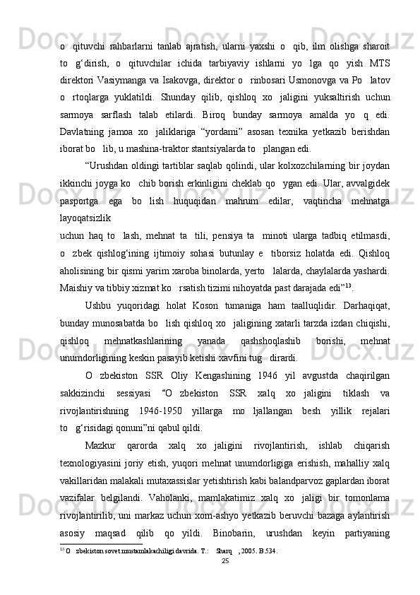 o qituvchi   rahbarlarni   tanlab   ajratish,   ularni   yaxshi   o qib,   ilm   olishga   sharoit 
to g‘dirish,   o qituvchilar   ichida   tarbiyaviy   ishlarni   yo lga   qo yish   MTS
   
direktori Vasiymanga va Isakovga, direktor o rinbosari Usmonovga va Po latov	
 
o rtoqlarga   yuklatildi.  	
 Shunday   qilib,   qishloq   xo jaligini   yuksaltirish   uchun	
sarmoya   sarflash   talab   etilardi.   Biroq   bunday   sarmoya   amalda   yo q   edi.	

Davlatning   jamoa   xo jaliklariga   “yordami”   asosan   texnika   yetkazib   berishdan	

iborat bo lib, u mashina-traktor stantsiyalarda to plangan edi.	
 
“Urushdan oldingi  tartiblar  saqlab qolindi, ular  kolxozchilarning bir joydan
ikkinchi joyga ko chib borish erkinligini cheklab qo ygan edi. Ular, avvalgidek	
 
pasportga   ega   bo lish   huquqidan   mahrum   edilar,   vaqtincha   mehnatga	

layoqatsizlik
uchun   haq   to lash,   mehnat   ta tili,   pensiya   ta minoti   ularga   tadbiq   etilmasdi,	
  
o zbek   qishlog‘ining   ijtimoiy   sohasi   butunlay   e tiborsiz   holatda   edi.   Qishloq	
 
aholisining bir qismi yarim xaroba binolarda, yerto lalarda, chaylalarda yashardi.	

Maishiy va tibbiy xizmat ko rsatish tizimi nihoyatda past darajada edi”	
 13
.
Ushbu   yuqoridagi   holat   Koson   tumaniga   ham   taalluqlidir.   Darhaqiqat,
bunday munosabatda  bo lish qishloq xo jaligining xatarli  tarzda izdan chiqishi,	
 
qishloq   mehnatkashlarining   yanada   qashshoqlashib   borishi,   mehnat
unumdorligining keskin pasayib ketishi xavfini tug dirardi.	

O zbekiston   SSR   Oliy   Kengashining   1946   yil   avgustda   chaqirilgan	

sakkizinchi   sessiyasi   O zbekiston   SSR   xalq   xo jaligini   tiklash   va	
	 
rivojlantirishning   1946-1950   yillarga   mo ljallangan   besh   yillik   rejalari	

to g‘risidagi qonuni”ni qabul qildi.	

Mazkur   qarorda   xalq   xo jaligini   rivojlantirish,   ishlab   chiqarish	

texnologiyasini   joriy   etish,   yuqori   mehnat   unumdorligiga   erishish,   mahalliy   xalq
vakillaridan malakali mutaxassislar yetishtirish kabi balandparvoz gaplardan iborat
vazifalar   belgilandi.   Vaholanki,   mamlakatimiz   xalq   xo jaligi   bir   tomonlama	

rivojlantirilib,  uni  markaz  uchun  xom-ashyo  yetkazib  beruvchi  bazaga   aylantirish
asosiy   maqsad   qilib   qo yildi.   Binobarin,   urushdan   keyin   partiyaning	

13
  O zbekiston sovet mustamlakachiligi davrida. T.:  Sharq , 2005. B.534.	
  
25 