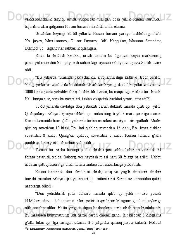 yakkaboshchilik   tazyiqi   ostida   yuqoridan   tuzilgan   besh   yillik   rejalari   surunkali
bajarilmasdan qolganini Koson tumani misolida tahlil etamiz.
Urushdan   keyingi   50-60   yillarda   Koson   tumani   partiya   tashkilotiga   Nabi
Xo jayev,   Musulmonov,   O sar   Suyarov,   Jalil   Haqqulov,   Mannon   Samadov, 
Dilshod To laganovlar rahbarlik qilishgan.	

Shuni   ta kidlash   kerakki,   urush   tamom   bo lgandan   keyin   markazning	
 
paxta yetishtirishni ko paytirish sohasidagi siyosati nihoyatda tajovuzkorlik tusini	

oldi.
“Bu   yillarda   tumanda   paxtachilikni   rivojlantirishga   katta   e tibor   berildi.	

Yangi yerlar o zlashtirila boshlandi. Urushdan keyingi dastlabki yillarda tumanda	

2000 tonna paxta yetishtirish rejalashtirildi. Lekin, bu maqsadga erishib bo lmadi.	

Hali bunga suv, texnika vositalari, ishlab chiqarish kuchlari yetarli emasdi” 14
. 
50-60   yillarda   davlatga   don   yetkazib   berish   dolzarb   masala   qilib   qo yildi.

Qashqadaryo   viloyati   ijroiya   ishlari   qo mitasining   6   yil   8   mart   qaroriga   asosan	

Koson tumanida ham g‘alla yetkazib berish masalasi asosiy o rin egalladi. Mudin	

qishloq sovetidan  10 kishi, Po lati  qishloq sovetidan  16 kishi, Bo lmas  qishloq	
 
sovetidan   8   kishi,   Qatag‘on   qishloq   sovetidan   6   kishi,   Koson   tumani   g‘alla
punktiga doimiy ishlash uchun yuborildi.
Tuman   bo yicha   bahorgi   g‘alla   ekish   rejasi   ushbu   bahor   mavsumida   51	

foizga bajarildi, xolos. Bahorgi yer haydash rejasi ham 30 foizga bajarildi. Ushbu
ishlarni qattiq nazoratga olish tuman mutasaddi rahbarlariga yuklatildi.
Koson   tumanida   don   ekinlarini   ekish,   tariq   va   yog‘li   ekinlarni   ekishni
borishi  masalasi  viloyat ijroiya ishlari qo mitasi raisi  Kamolov tomonidan qattiq	

nazoratga olindi.
“Don   yetishtirish   juda   dolzarb   masala   qilib   qo yildi,   -   deb   yozadi	

N.Muhamedov. - dehqonlar o zlari yetishtirgan biron kilogram g allani uylariga	
 
olib   borolmasdilar.   Hatto   yerga   tushgan   boshoqlarni   terib   olish   ham   hisobda   edi.
Bu masalada hukumatning juda qattiq qarori chiqarilgandi. Bir kilodan 3 kilogacha
g‘alla   bilan   qo lga   tushgan   odamni   3-5   yilgacha   qamoq   jazosi   kutardi.   Mehnat	

14
  N.Muhamedov. Koson: tarix sahifalarida. Qarshi,  Nasaf , 1997. B.54.	
 
26 