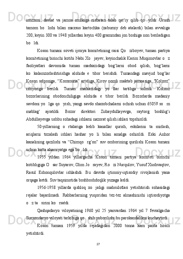 intizomi,   davlat   va   jamoa   mulkiga   nisbatan   talab   qat‘iy   qilib   qo yildi.   Urush
tamom   bo lishi   bilan   maxsus   kartochka   (zaburniy   deb   atalardi)   bilan   avvaliga	

200, keyin 300 va 1948 yillardan keyin 400 grammdan jon boshiga non beriladigan
bo ldi. 	

Koson   tumani   soveti   ijroiya   komitetining   raisi   Qo ziboyev,   tuman   partiya	

komitetining birinchi kotibi Nabi Xo jayev, keyinchalik Karim Muqimovlar o z	
 
faoliyatlari   davomida   tuman   markazidagi   bog‘larni   obod   qilish,   bog‘larni
ko kalamzorlashtirishga   alohida   e tibor   berishdi.   Tumandagi   mavjud   bog‘lar	
 
Koson  selposiga,   “Kommuna”  arteliga,  Kirov  nomli  maktab  jamoasiga,   Kolxoz”	

ixtiyoriga   berildi.   Tuman   markazidagi   yo llar   tartibga   solindi.   Kolxoz	

bozorlarining   obodonchiligiga   alohida   e tibor   berildi.   Bozorlarda   madaniy	

savdoni yo lga qo yish, yangi savdo shaxobchalarni ochish uchun 65059 so m	
  
mablag‘   ajratildi.   Bozor   direktori   Zubaydullayevga,   raytorg   boshlig‘i
Abdullayevga ushbu sohadagi ishlarni nazorat qilish ishlari topshirildi.
50-yillarning   o rtalariga   kelib   kanallar   qurish,   eskilarini   ta mirlash,	
 
ariqlarni   tozalash   ishlari   hashar   yo li   bilan   amalga   oshirildi.   Eski   Anhor	

kanalining   qazilishi   va   “Chimqo rg‘on”   suv   omborining   qurilishi   Koson   tumani	

uchun katta ahamiyatga ega bo ldi.	

1955   yildan   1964   yillargacha   Koson   tumani   partiya   komiteti   birinchi
kotibligiga O sar Suyarov, Olim Jo rayev, Ro zi Nurqulov, Yusuf Xushvaqtov,	
  
Rasul   Eshonqulovlar   ishlashdi.   Bu   davrda   ijtimoiy-iqtisodiy   rivojlanish   yana
orqaga ketdi. Suv taqsimotida boshboshdoqlik yuzaga keldi.
1956-1958   yillarda   qishloq   xo jaligi   mahsulotlari   yetishtirish   sohasidagi	

rejalar   bajarilmadi.   Rahbarlarning   yuqoridan   tez-tez   almashinishi   iqtisodiyotga
o z ta sirini ko rsatdi.	
  
Qashqadaryo   viloyatining   1960   yil   25   yanvardan   1964   yil   7   fevralgacha
Surxondaryo viloyati tarkibiga qo shib yuborilishi bu parokandalikni kuchaytirdi.	

Koson   tumani   1959   yilda   rejadagidan   2000   tonna   kam   paxta   hosili
yetishtirdi.
27 