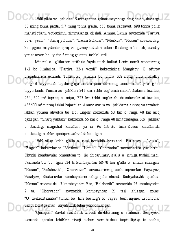 1960 yilda xo jaliklar 15 ming tonna gektar maydonga chigit ekib, davlatga
30 ming tonna paxta, 5,7 ming tonna g‘alla, 630 tonna sabzavot, 690 tonna poliz
mahsulotlarni   yetkazishni   zimmalariga   olishdi.   Ammo,   Lenin   sovxozida   “Partiya
22-s yezdi”, “Sharq yulduzi”, “Lenin kolxozi”, “Moskva”, “Koson” sovxozidagi	

ko pgina   maydonlar   ajriq   va   gumoy   ildizlari   bilan   ifloslangan   bo lib,   bunday
 
yerlar rayon bo yicha 5 ming gektarni tashkil etdi.	

Mineral   o g‘itlardan   tartibsiz   foydalanish   hollari   Lenin   nomli   sovxozning

1-3   bo limlarida,   “Partiya   22-s yezdi”   kolxozining   Mangitov,   G ofurov	
  
brigadalarida   uchradi.   Tuman   xo jaliklari   bo yicha   168   ming   tonna   mahalliy	
 
o g it   tayyorlash   topshirig‘iga   asosan   jami   66   ming   tonna   mahalliy   o g it	
   
tayyorlandi. Tuman xo jaliklari 541 km. ichki sug‘orish shaxobchalarini tozalab,	

254,   500   m 3
  tuproq   o rniga,   723   km   ichki   sug‘orish   shaxobchalarini   tozalab,

435600 m 3
 tuproq ishini bajardilar. Ammo ayrim xo jaliklarda tuproq va tozalash	

ishlari   yomon   ahvolda   bo lib,   Engels   kolxozida   60   km   o rniga   40   km   ariq	
 
qazilgan. “Sharq yulduzi” kolxozida 55 km o rniga 40 km tozalagan. Xo jaliklar	
 
o rtasidagi   magistral   kanallar,   ya ni   Po lati-Bo lmas-Koson   kanallarida	
   
o tkazilgan ishlar qoniqarsiz ahvolda bo lgan.
 
1965   yilga   kelib   g‘alla   o rimi   kechikib   boshlandi.   Bu   ahvol   Lenin”,	
 
“Engels”   kolxozlarida   “Moskva”,   “Lenin”,   “Chorvador   sovxozlarida   yuz   berdi.	

Chunki   kombaynlar   remontdan  to liq chiqarilmay,  g‘alla  o rimiga  tushirilmadi.	
 
Tumanda   bor   bo lgan   124   ta   kombayndan   68-70   tasi   g‘alla   o rimida   ishlagan.	
 
“Koson”,   Bolshevik”,   “Chorvador”   sovxozlarining   bosh   injenerlari   Fayziyev,	

Vasilyev,   Shukurovlar   kombaynlarni   ishga   jalb   etishda   faoliyatsizlik   qilishdi.
“Koson”  sovxozida  13  kombayndan  9 ta,  Bolshevik”  sovxozida  25  kombayndan	

9   ta,   “Chorvador”   sovxozida   kombayndan   21   tasi   ishlagan,   xolos.
O zselxoztexnika” tuman bo limi  boshlig‘i  Jo rayev, bosh injener Erdonovlar	
	  
ushbu holatga mas uliyatsizlik bilan yondoshishgan.	

Qoraqum”   davlat   naslchilik   zavodi   direktorining   o rinbosari   Sergeyeva	
	
tumanda   qorako lchilikni   rivoji   uchun   yem	
 -hashak   taqchilligiga   to xtalib,	
28 