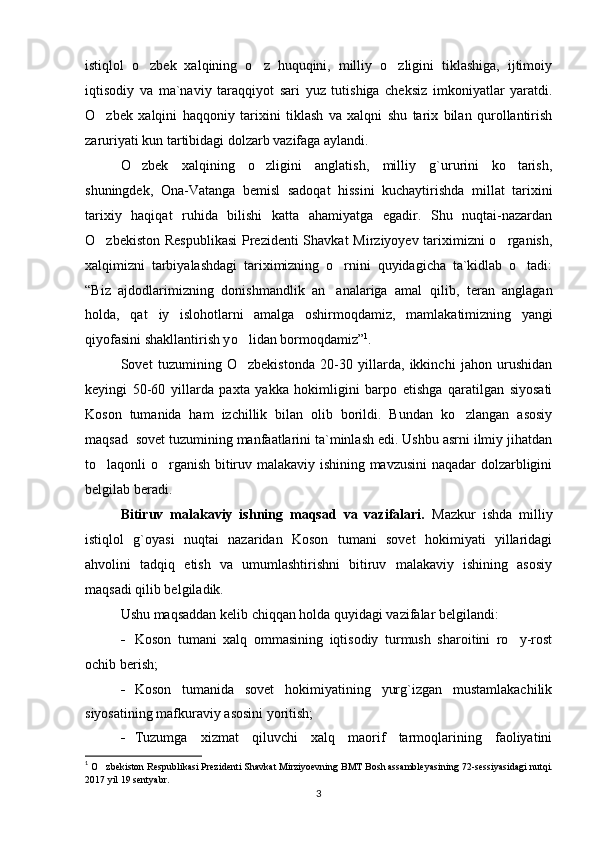 istiqlol   o zbek   xalqining   o z   huquqini,   milliy   o zligini   tiklashiga,   ijtimoiy  
iqtisodiy   va   ma`naviy   taraqqiyot   sari   yuz   tutishiga   cheksiz   imkoniyatlar   yaratdi.
O zbek   xalqini   haqqoniy   tarixini   tiklash   va   xalqni   shu   tarix   bilan   qurollantirish	

zaruriyati kun tartibidagi dolzarb vazifaga aylandi.
O zbek   xalqining   o zligini   anglatish,   milliy   g`ururini   ko tarish,	
  
shuningdek,   Ona-Vatanga   bemisl   sadoqat   hissini   kuchaytirishda   millat   tarixini
tarixiy   haqiqat   ruhida   bilishi   katta   ahamiyatga   egadir.   Shu   nuqtai-nazardan
O zbekiston Respublikasi  Prezidenti Shavkat Mirziyoyev tariximizni  o rganish,	
 
xalqimizni   tarbiyalashdagi   tariximizning   o rnini   quyidagicha   ta`kidlab   o tadi:	
 
“ Biz   ajdodlarimizning   donishmandlik   an analariga   amal  
 q ilib,   teran   anglagan
h olda,   q at iy   islo	
 h otlarni   amalga   oshirmo q damiz,   mamlakatimizning   yangi
q iyofasini shakllantirish y o	
 lidan bormo q damiz ” 1
.
Sovet   tuzumining   O zbekistonda   20-30   yillarda,   ikkinchi   jahon   urushidan

keyingi   50-60   yillarda   paxta   yakka   hokimligini   barpo   etishga   qaratilgan   siyosati
Koson   tumanida   ham   izchillik   bilan   olib   borildi.   Bundan   ko zlangan   asosiy	

maqsad  sovet tuzumining manfaatlarini ta`minlash edi. Ushbu asrni ilmiy jihatdan
to laqonli o rganish bitiruv malakaviy ishining mavzusini naqadar dolzarbligini	
 
belgilab beradi.
Bitiruv   malakaviy   ishning   maqsad   va   vazifalari.   Mazkur   ishda   milliy
istiqlol   g`oyasi   nuqtai   nazaridan   Koson   tumani   sovet   hokimiyati   yillaridagi
ahvolini   tadqiq   etish   va   umumlashtirishni   bitiruv   malakaviy   ishining   asosiy
maqsadi qilib belgiladik.
Ushu maqsaddan kelib chiqqan holda quyidagi vazifalar belgilandi:
- Koson   tumani   xalq   ommasining   iqtisodiy   turmush   sharoitini   ro y-rost	

ochib berish;
- Koson   tumanida   sovet   hokimiyatining   yurg`izgan   mustamlakachilik
siyosatining mafkuraviy asosini yoritish; 
- Tuzumga   xizmat   qiluvchi   xalq   maorif   tarmoqlarining   faoliyatini
1
  O	
 zbekiston Respublikasi Prezidenti Shavkat Mirziyoevning BMT Bosh assambleyasining   72-sessiyasidagi nut q i.
2017 yil 19 sentyabr .  
3 