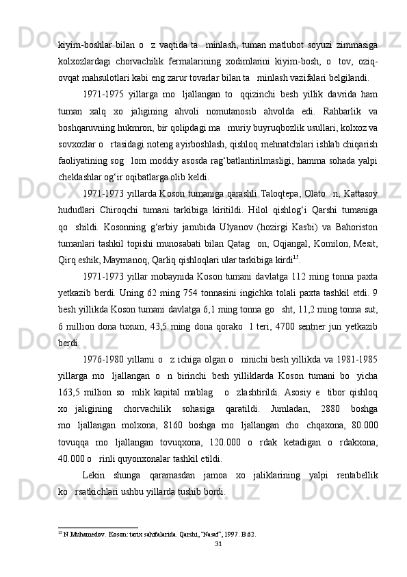 kiyim -boshlar   bilan   o z   vaqtida   ta minlash,   tuman   matlubot   soyuzi   zimmasiga 
kolxozlardagi   chorvachilik   fermalarining   xodimlarini   kiyim-bosh,   o tov,   oziq-	

ovqat mahsulotlari kabi eng zarur tovarlar bilan ta minlash vazifalari belgilandi.	

1971-1975   yillarga   mo ljallangan   to qqizinchi   besh   yillik   davrida   ham	
 
tuman   xalq   xo jaligining   ahvoli   nomutanosib   ahvolda   edi.   Rahbarlik   va	

boshqaruvning hukmron, bir qolipdagi ma muriy buyruqbozlik usullari, kolxoz va	

sovxozlar o rtasidagi noteng ayirboshlash, qishloq mehnatchilari ishlab chiqarish	

faoliyatining sog lom  moddiy asosda  rag‘batlantirilmasligi, hamma sohada yalpi	

cheklashlar og‘ir oqibatlarga olib keldi.
1971-1973 yillarda Koson tumaniga qarashli  Taloqtepa, Olato n, Kattasoy	

hududlari   Chiroqchi   tumani   tarkibiga   kiritildi.   Hilol   qishlog‘i   Qarshi   tumaniga
qo shildi.   Kosonning   g‘arbiy   janubida   Ulyanov   (hozirgi   Kasbi)   va   Bahoriston	

tumanlari   tashkil   topishi   munosabati   bilan   Qatag on,   Oqjangal,   Komilon,  Mesit,	

Qirq eshik, Maymanoq, Qarliq qishloqlari ular tarkibiga kirdi 15
. 
1971-1973   yillar   mobaynida   Koson   tumani   davlatga   112  ming   tonna  paxta
yetkazib   berdi.   Uning   62   ming   754   tonnasini   ingichka   tolali   paxta   tashkil   etdi.   9
besh yillikda Koson tumani davlatga 6,1 ming tonna go sht, 11,2 ming tonna sut,	

6   million   dona   tuxum,   43,5   ming   dona   qorako l   teri,   4700   sentner   jun   yetkazib	

berdi.
1976-1980 yillarni o z ichiga olgan o ninichi besh yillikda va 1981-1985	
 
yillarga   mo ljallangan   o n   birinchi   besh   yilliklarda   Koson   tumani   bo yicha	
  
163,5   million   so mlik   kapital   mablag   o zlashtirildi.   Asosiy   e tibor   qishloq	
   
xo jaligining   chorvachilik   sohasiga   qaratildi.   Jumladan,   2880   boshga	

mo ljallangan   molxona,   8160   boshga   mo ljallangan   cho chqaxona,   80.000
  
tovuqqa   mo ljallangan   tovuqxona,   120.000   o rdak   ketadigan   o rdakxona,	
  
40.000 o rinli quyonxonalar tashkil etildi.	

Lekin   shunga   qaramasdan   jamoa   xo jaliklarining   yalpi   rentabellik	

ko rsatkichlari ushbu yillarda tushib bordi.	

15
  N.Muhamedov. Koson: tarix sahifalarida. Qarshi,  Nasaf , 1997. B.62.	
 
31 