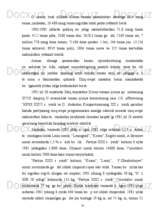 O ninchi   besh   yillikda   Koson   tumani   paxtakorlari   davlatga   60,4   ming
tonna, jumladan, 26.488 ming tonna ingichka tolali paxta yetkazib berdi.
1983-1985   yillarda   qishloq   xo jaligi   mahsulotlaridan   71,8   ming   tonna	

paxta,   42,2  tonna   pilla,   3560   tonna   don,   5628,3  tonna   go sht,   7169  tonna   sut,   7	

million   778  ming   dona  tuxum,   71106  dona   qorako l   teri,  246   tonna  jun,   13.226	

tonna   sabzavot,   8919   tonna   poliz,   1804   tonna   meva   va   325   tonna   kartoshka
mahsulotlari yetkazib berildi.
Ammo,   shunga   qaramasdan   tuman   iqtisodiyotining   mustamlaka
yo nalishda   bo lishi,   mehnat   unumdorligining   pasayib   ketishi,   zarar   ko rib	
  
ishlayotgan   xo jaliklar   sonining   ortib   borishi   tuman   xalq   xo jaligiga   o z	
  
ta sirini   o tkazmasdan   qolmadi.   Oziq-ovqat   masalasi   butun   mamlakatda	
 
bo lganidek yildan yilga keskinlashib bordi.

1982 yil 30 sentabrda Xalq deputatlari Koson tumani ijroiya qo mitasining	

XVIII   chaqiriq   II   sessiyasida   tuman   ijroiya   komitetining   raisi   J.G afforovning

“KPSS   XXVI   s yezdi   va   O zbekiston   Kompartiyasining   XX   s yezdi   qarorlari	
  
hamda   partiyaning   oziq-ovqat   programmasini   amalga   oshirish   asosida   oziq-ovqat
mahsulotlari bilan ta minlashni yaxshilash choralari haqida”gi 1981 yil 28 sentabr	

qarorining bajarilishi haqidagi hisoboti eshitildi.
Jumladan,   tumanda   1982   yilda   o tgan   1981   yilga   nisbatan   12,5   o sishni	
 
ta minlagani holda Lenin nomli, “Leningrad”, “Koson”, Engels nomli, A.Ikromov	

nomli sovxozlarda 1,5 % o sish bo ldi.  Partiya XXII s yezdi” kolxozi 8 oyda	
   
1981   yildagidan   12000   dona,   Ulyanov   nomli   kolxoz   14000   dona,   Voroshilov
nomli kolxoz 7000 dona kam tuxum tayyorlashdi.
“Partiya   XXII   s yezdi”   kolxozi,   “Koson”,   “Lenin”,   Y.Ohunboboyev”	
 
nomli sovxozlarda go sht ishlab chiqarish rejasi ado etildi. Tuman bo yicha har
 
bir   sigirdan   sog‘ib   olingan   sut   miqdori   1981   yilning   8   oyidagidan   58   kg,   O z	
	
SSR   50   yilligi   kolxozida   133   kg,   “Partiya   XXII   s yezdi”   Voroshilov   nomli	
	
kolxozlarda   77   kg.   ga   ko paydi.   Shular   hisobidan   tumanda   o tgan   1981   yilga	
 
nisbatan  1982 yilning  8 oyida  440 tonna  ko p sut  ishlab  chiqarishdi.  1981 yilda	

rayonda ishlab chiqarilgan go sht  jon boshiga  29 kg ni, sut  71 kg. ni, tuxum  52	

32 