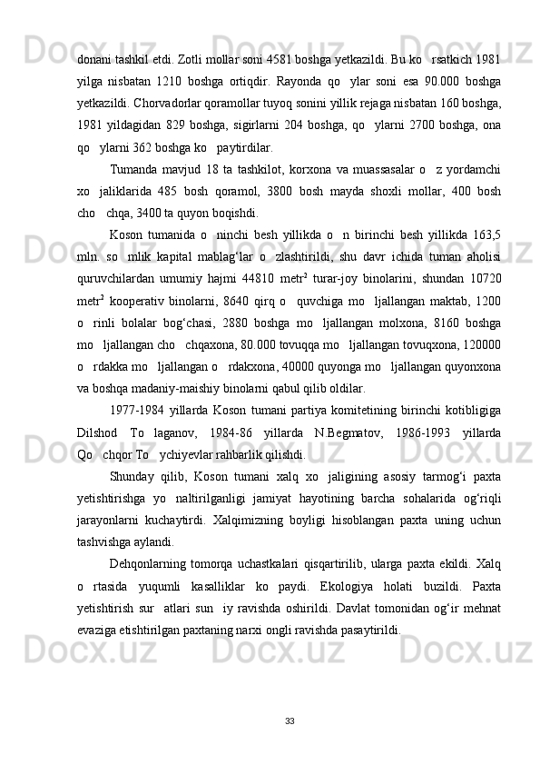 donani tashkil etdi. Zotli mollar soni 4581 boshga yetkazildi. Bu ko rsatkich 1981
yilga   nisbatan   1210   boshga   ortiqdir.   Rayonda   qo ylar   soni   esa   90.000   boshga	

yetkazildi. Chorvadorlar qoramollar tuyoq sonini yillik rejaga nisbatan 160 boshga,
1981   yildagidan   829   boshga,   sigirlarni   204   boshga,   qo ylarni   2700   boshga,   ona	

qo ylarni 362 boshga ko paytirdilar.	
 
Tumanda   mavjud   18   ta   tashkilot,   korxona   va   muassasalar   o z   yordamchi	

xo jaliklarida   485   bosh   qoramol,   3800   bosh   mayda   shoxli   mollar,   400   bosh	

cho chqa, 3400 ta quyon boqishdi.

Koson   tumanida   o ninchi   besh   yillikda   o n   birinchi   besh   yillikda   163,5	
 
mln.   so mlik   kapital   mablag‘lar   o zlashtirildi,   shu   davr   ichida   tuman   aholisi	
 
quruvchilardan   umumiy   hajmi   44810   metr 2
  turar-joy   binolarini,   shundan   10720
metr 2
  kooperativ   binolarni,   8640   qirq   o quvchiga   mo ljallangan   maktab,   1200	
 
o rinli   bolalar   bog‘chasi,   2880   boshga   mo ljallangan   molxona,   8160   boshga	
 
mo ljallangan cho chqaxona, 80.000 tovuqqa mo ljallangan tovuqxona, 120000	
  
o rdakka mo ljallangan o rdakxona, 40000 quyonga mo ljallangan quyonxona	
   
va boshqa madaniy-maishiy binolarni qabul qilib oldilar.
1977-1984   yillarda   Koson   tumani   partiya   komitetining   birinchi   kotibligiga
Dilshod   To laganov,   1984-86   yillarda   N.Begmatov,   1986-1993   yillarda	

Qo chqor To ychiyevlar rahbarlik qilishdi.	
 
Shunday   qilib,   Koson   tumani   xalq   xo jaligining   asosiy   tarmog‘i   paxta	

yetishtirishga   yo naltirilganligi   jamiyat   hayotining   barcha   sohalarida   og‘riqli	

jarayonlarni   kuchaytirdi.   Xalqimizning   boyligi   hisoblangan   paxta   uning   uchun
tashvishga aylandi.
Dehqonlarning   tomorqa   uchastkalari   qisqartirilib,   ularga   paxta   ekildi.   Xalq
o rtasida   yuqumli   kasalliklar   ko paydi.   Ekologiya   holati   buzildi.   Paxta	
 
yetishtirish   sur atlari   sun iy   ravishda   oshirildi.   Davlat   tomonidan   og‘ir   mehnat	
 
evaziga etishtirilgan paxtaning narxi ongli ravishda pasaytirildi.
33 