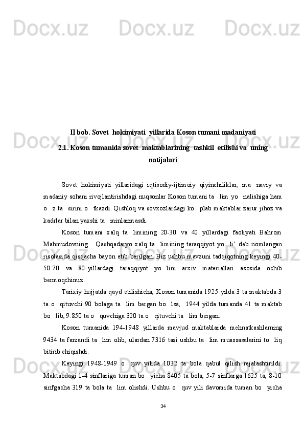 II bob. Sovet    hokimiyati    yillarida Koson tumani madaniyati
2.1. Koson tumanida sovet    maktablarining    tashkil    etilishi va    uning
natijalari
Sovet   hokimiyati   yillaridagi   iqtisodiy-ijtimoiy   qiyinchiliklar,   ma naviy   va
madaniy sohani rivojlantirishdagi nuqsonlar Koson tumani ta lim yo nalishiga ham	
 
o z ta sirini o tkazdi. Qishloq va sovxozlardagi ko plab maktablar zarur jihoz va	
   
kadrlar bilan yaxshi ta minlanmasdi.	

Koson   tumani   xalq   ta limining   20-30   va   40   yillardagi   faoliyati   Bahrom	

Mahmudovning   Qashqadaryo   xalq   ta limining   taraqqiyot   yo li’   deb   nomlangan	
  
risolasida qisqacha bayon etib berilgan. Biz ushbu mavzuni tadqiqotning keyingi 40-
50-70   va   80-yillardagi   taraqqiyot   yo lini   arxiv   materiallari   asosida   ochib	

bermoqchimiz.
Tarixiy hujjatda qayd etilishicha, Koson tumanida 1925 yilda 3 ta maktabda 3
ta   o qituvchi   90   bolaga   ta lim   bergan   bo lsa,     1944   yilda   tumanda   41   ta   maktab	
  
bo lib, 9.850 ta o quvchiga 320 ta o qituvchi ta lim bergan.
   
Koson   tumanida   194-1948   yillarda   mavjud   maktablarda   mehnatkashlarning
9434  ta  farzandi  ta lim  olib, ulardan  7316 tasi  ushbu ta lim  muassasalarini to liq	
  
bitirib chiqishdi.
Keyingi   1948-1949   o quv   yilida   1032   ta   bola   qabul   qilish   rejalashtirildi.	

Maktabdagi 1-4 sinflariga tuman bo yicha 8405 ta bola, 5-7 sinflarga 1625 ta, 8-10	

sinfgacha   319  ta   bola  ta lim  olishdi.  Ushbu   o quv  yili  davomida  tuman  bo yicha	
  
34 