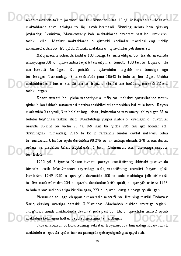 43 ta maktabda ta`lim jarayoni bo ldi. Shundan 2 tasi 10 yillik hajmda edi. Mazkur
maktablarda   ahvol   talabga   to liq   javob   bermasdi.   Shuning   uchun   ham   qishloq	

joylardagi   Leninizm,   Mayakovskiy   kabi   maktablarda   davomat   past   ko rsatkichni	

tashkil   qildi.   Mazkur   maktablarda   o qituvchi   xodimlar   masalasi   eng   jiddiy	

muammolardan bo lib qoldi. Chunki malakali o qituvchilar yetishmas edi.	
 
Xalq maorifi sohasida kadrlar 100 foizga ta min etilgan bo lsa-da, maorifda	
 
ishlayotgan 331 o qituvchidan faqat 6 tasi oily ma lumotli, 133 tasi to liqsiz o rta	
   
ma lumotli   bo lgan.   Ko pchilik   o qituvchilar   tegishli   ma lumotga   ega	
    
bo lmagan.   Tumandagi   43   ta   maktabda   jami   10648   ta   bola   ta lim   olgan.   Ushbu
 
maktablardan 2 tasi o rta, 26 tasi to liqsiz o rta, 16 tasi boshlang‘ich maktablarni	
  
tashkil etgan.
Koson   tumani   bo yicha   madaniy-ma rifiy   yo nalishni   yaxshilashda   xotin-	
  
qizlar bilan ishlash muammosi partiya tashkilotlari tomonidan hal etila bordi. Rayon
markazida 2 ta yasli, 3 ta bolalar bog chasi, kolxozlarda mavsumiy ishlaydigan 58 ta	

bolalar   bog‘chasi   tashkil   etildi.   Maktabdagi   yuqori   sinfda   o qiydigan   o quvchilar	
 
orasida   10-sinf   bo yicha   20   ta,   8-9   sinf   bo yicha   286   tasi   qiz   bolalar   edi.	
 
Shuningdek,   tumandagi   2015   ta   ko p   farzandli   onalar   davlat   nafaqasi   bilan	

ta minlandi. Ular har oyda davlatdan 90.276 so m nafaqa olishdi. 340 ta ona davlat	
 
ordeni   va   medallar   bilan   taqdirlandi.   5   tasi   Qahramon   ona”   unvoniga   sazovor	

bo lishdi.	

1950   yil   8   iyunda   Koson   tumani   partiya   komitetining   ikkinchi   plenumida
birinchi   kotib   Musulmonov   rayondagi   xalq   maorifining   ahvolini   bayon   qildi.
Jumladan,   1949-1950   o quv   yili   davomida   500   ta   bola   maktabga   jalb   etilmadi,	

ta lim maskanlaridan 204 o quvchi darslardan ketib qoldi, o quv yili oxirida 1163	
  
ta bola sinov imtihonlariga kiritilmagan, 220 o quvchi kuzgi sinovga qoldirilgan.	

Plenumda   so zga   chiqqan   tuman   xalq   maorifi   bo limining   mudiri   Boboyev	
 
Sariq   qishloq   sovetiga   qarashli   U.Yusupov,   Alachabob   qishloq   sovetiga   tegishli
Turg‘unov nomli maktablarda davomat juda past bo lib, o quvchilar hatto 2 oylab	
 
maktabga kelmagan hollari qayd etilganligini ta kidlagan.	

Tuman komsomol komitetining sekretari Boymurodov tumandagi Kirov nomli
maktabda o quvchi qizlar hamon paranjida qatnayotganligini qayd etdi.	

35 