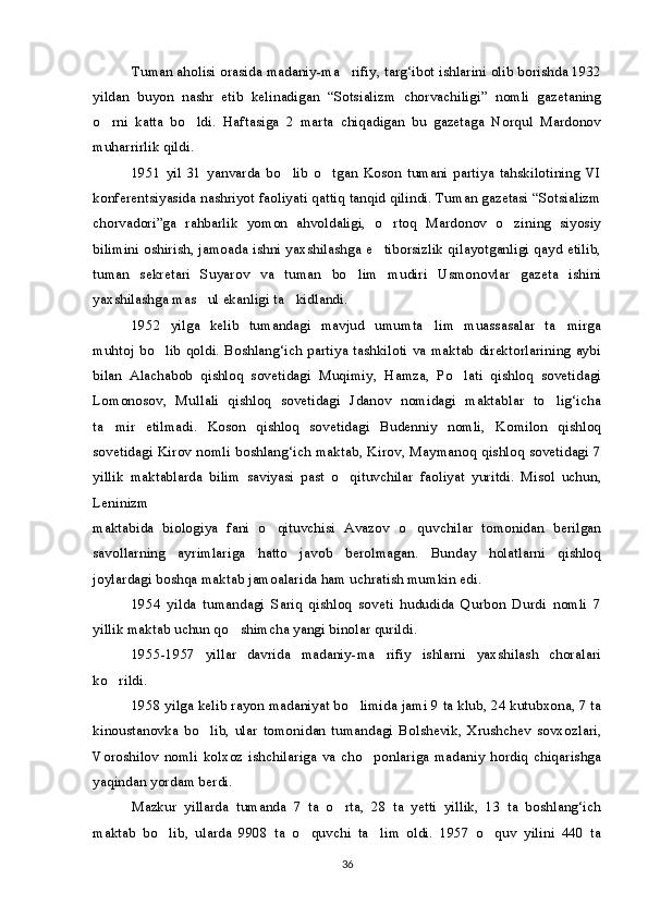 Tuman aholisi orasida madaniy-ma rifiy, targ‘ibot ishlarini olib borishda 1932
yildan   buyon   nashr   etib   kelinadigan   “Sotsializm   chorvachiligi”   nomli   gazetaning
o rni   katta   bo ldi.   Haftasiga   2   marta   chiqadigan   bu   gazetaga   Norqul   Mardonov	
 
muharrirlik qildi.
1951   yil   31   yanvarda   bo lib   o tgan   Koson   tumani   partiya   tahskilotining   VI	
 
konferentsiyasida nashriyot faoliyati qattiq tanqid qilindi. Tuman gazetasi “Sotsializm
chorvadori”ga   rahbarlik   yomon   ahvoldaligi,   o rtoq   Mardonov   o zining   siyosiy	
 
bilimini oshirish, jamoada ishni yaxshilashga e tiborsizlik qilayotganligi qayd etilib,

tuman   sekretari   Suyarov   va   tuman   bo lim   mudiri   Usmonovlar   gazeta   ishini	

yaxshilashga mas ul ekanligi ta kidlandi.	
 
1952   yilga   kelib   tumandagi   mavjud   umumta lim   muassasalar   ta mirga	
 
muhtoj bo lib qoldi. Boshlang‘ich partiya tashkiloti va maktab direktorlarining aybi	

bilan   Alachabob   qishloq   sovetidagi   Muqimiy,   Hamza,   Po lati   qishloq   sovetidagi	

Lomonosov,   Mullali   qishloq   sovetidagi   Jdanov   nomidagi   maktablar   to lig‘icha	

ta mir   etilmadi.   Koson   qishloq   sovetidagi   Budenniy   nomli,   Komilon   qishloq	

sovetidagi Kirov nomli boshlang‘ich maktab, Kirov, Maymanoq qishloq sovetidagi 7
yillik   maktablarda   bilim   saviyasi   past   o qituvchilar   faoliyat   yuritdi.   Misol   uchun,	

Leninizm
maktabida   biologiya   fani   o qituvchisi   Avazov   o quvchilar   tomonidan   berilgan	
 
savollarning   ayrimlariga   hatto   javob   berolmagan.   Bunday   holatlarni   qishloq
joylardagi boshqa maktab jamoalarida ham uchratish mumkin edi.
1954   yilda   tumandagi   Sariq   qishloq   soveti   hududida   Qurbon   Durdi   nomli   7
yillik maktab uchun qo shimcha yangi binolar qurildi.	

1955-1957   yillar   davrida   madaniy-ma rifiy   ishlarni   yaxshilash   choralari	

ko rildi.	

1958 yilga kelib rayon madaniyat bo limida jami 9 ta klub, 24 kutubxona, 7 ta	

kinoustanovka   bo lib,   ular   tomonidan   tumandagi   Bolshevik,   Xrushchev   sovxozlari,	

Voroshilov  nomli   kolxoz  ishchilariga  va  cho ponlariga  madaniy  hordiq   chiqarishga	

yaqindan yordam berdi.
Mazkur   yillarda   tumanda   7   ta   o rta,   28   ta   yetti   yillik,   13   ta   boshlang‘ich	

maktab   bo lib,   ularda   9908   ta   o quvchi   ta lim   oldi.   1957   o quv   yilini   440   ta	
   
36 