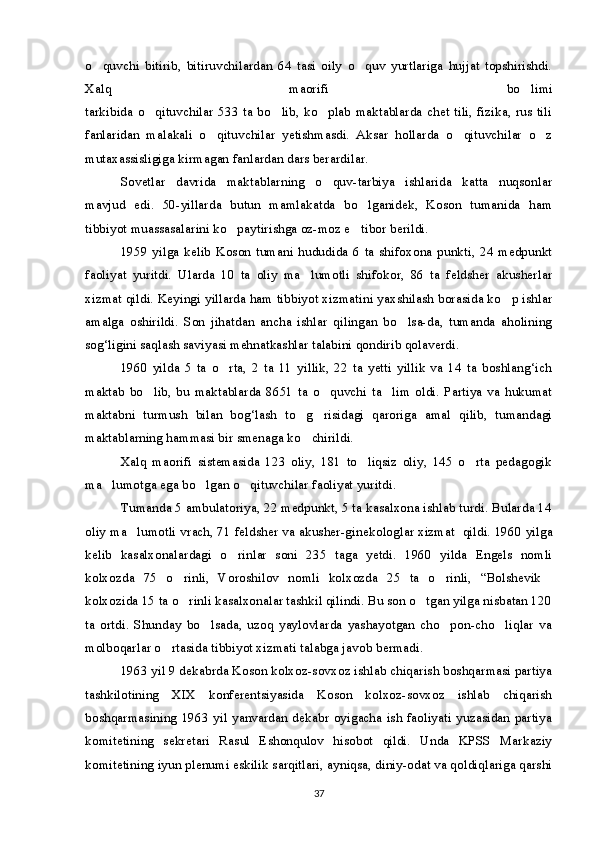 o quvchi   bitirib,   bitiruvchilardan   64   tasi   oily   o quv   yurtlariga   hujjat   topshirishdi. 
Xalq   maorifi   bo limi	

tarkibida o qituvchilar 533 ta  bo lib, ko plab maktablarda chet tili, fizika,  rus  tili	
  
fanlaridan   malakali   o qituvchilar   yetishmasdi.   Aksar   hollarda   o qituvchilar   o z	
  
mutaxassisligiga kirmagan fanlardan dars berardilar.
Sovetlar   davrida   maktablarning   o quv-tarbiya   ishlarida   katta   nuqsonlar	

mavjud   edi.   50-yillarda   butun   mamlakatda   bo lganidek,   Koson   tumanida   ham	

tibbiyot muassasalarini ko paytirishga oz-moz e tibor berildi.	
 
1959   yilga   kelib   Koson   tumani   hududida   6  ta   shifoxona   punkti,   24   medpunkt
faoliyat   yuritdi.   Ularda   10   ta   oliy   ma lumotli   shifokor,   86   ta   feldsher   akusherlar	

xizmat qildi. Keyingi yillarda ham tibbiyot xizmatini yaxshilash borasida ko p ishlar	

amalga   oshirildi.   Son   jihatdan   ancha   ishlar   qilingan   bo lsa-da,   tumanda   aholining	

sog‘ligini saqlash saviyasi mehnatkashlar talabini qondirib qolaverdi.
1960   yilda   5   ta   o rta,   2   ta   11   yillik,   22   ta   yetti   yillik   va   14   ta   boshlang‘ich	

maktab   bo lib,   bu   maktablarda   8651   ta   o quvchi   ta lim   oldi.   Partiya   va   hukumat	
  
maktabni   turmush   bilan   bog‘lash   to g risidagi   qaroriga   amal   qilib,   tumandagi	
 
maktablarning hammasi bir smenaga ko chirildi.

Xalq   maorifi   sistemasida   123   oliy,   181   to liqsiz   oliy,   145   o rta   pedagogik	
 
ma lumotga ega bo lgan o qituvchilar faoliyat yuritdi.	
  
Tumanda 5 ambulatoriya, 22 medpunkt, 5 ta kasalxona ishlab turdi. Bularda 14
oliy ma lumotli vrach, 71 feldsher va akusher-gin	
 ekologlar xizmat  qildi. 1960 yilga
kelib   kasalxonalardagi   o rinlar   soni   235   taga   yetdi.   1960   yilda   Engels   nomli	

kolxozda   75   o rinli,   Voroshilov   nomli   kolxozda   25   ta   o rinli,   “Bolshevik	
  
kolxozida 15 ta o rinli kasalxonalar tashkil qilindi. Bu son o tgan yilga nisbatan 120
 
ta   ortdi.   Shunday   bo lsada,   uzoq   yaylovlarda   yashayotgan   cho pon-cho liqlar   va	
  
molboqarlar o rtasida tibbiyot xizmati talabga javob bermadi.	

1963 yil 9 dekabrda Koson kolxoz-sovxoz ishlab chiqarish boshqarmasi partiya
tashkilotining   XIX   konferentsiyasida   Koson   kolxoz-sovxoz   ishlab   chiqarish
boshqarmasining 1963 yil yanvardan dekabr oyigacha ish faoliyati yuzasidan partiya
komitetining   sekretari   Rasul   Eshonqulov   hisobot   qildi.   Unda   KPSS   Markaziy
komitetining iyun plenumi eskilik sarqitlari, ayniqsa, diniy-odat va qoldiqlariga qarshi
37 