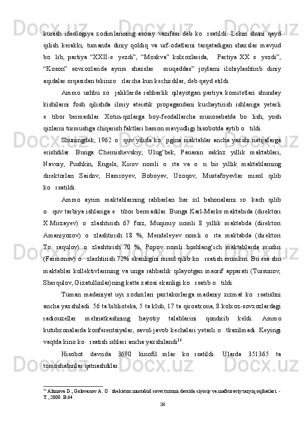 kurash   ideologiya   xodimlarining   asosiy   vazifasi   deb   ko rsatildi.   Lekin   shuni   qayd
qilish   kerakki,   tumanda   diniy   qoldiq   va   urf-odatlarni   tarqatadigan   shaxslar   mavjud
bo lib,   partiya   “XXII-s yezdi”,   “Moskva”   kolxozlarida,   Partiya   XX   s yezdi”,	
   
“Koson”   sovxozlarida   ayrim   shaxslar   muqaddas”   joylarni   ilohiylashtirib   diniy	

aqidalar orqasidan tekinxo rlarcha kun kechirdilar, deb qayd etildi. 	

Ammo   ushbu   xo jaliklarda   rahbarlik   qilayotgan   partiya   komitetlari   shunday	

kishilarni   fosh   qilishda   ilmiy   ateistik   propagandani   kuchaytirish   ishlariga   yetarli
e tibor   bermadilar.   Xotin-qizlarga   boy-feodallarcha   munosabatda   bo lish,   yosh	
 
qizlarni turmushga chiqarish faktlari hamon mavjudligi hisobotda aytib o tildi.	

Shuningdek, 1962 o quv yilida ko pgina maktablar ancha yaxshi  natijalarga	
 
erishdilar.   Bunga   Chernishevskiy,   Ulug‘bek,   Pananin   sakkiz   yillik   maktablari,
Navoiy,   Pushkin,   Engels,   Kirov   nomli   o rta   va   o n   bir   yillik   maktablarning	
 
direktorlari   Saidov,   Hamroyev,   Boboyev,   Uzoqov,   Mustafoyevlar   misol   qilib
ko rsatildi.	

Ammo   ayrim   maktablarning   rahbarlari   har   xil   bahonalarni   ro kach   qilib	

o quv tarbiya ishlariga e tibor bermadilar. Bunga Karl-Marks maktabida (direktori	
 
X.Mirzayev)   o zlashtirish   67   foiz,   Muqimiy   nomli   8   yillik   maktabda   (direktori	

Amaniyozov)   o zlashtirish   18   %,   Mendeleyev   nomli   o rta   maktabda   (direktori
 
To raqulov)   o zlashtirish   70   %,   Popov   nomli   boshlang‘ich   maktablarda   mudiri	
 
(Farmonov) o zlashtirish 72% ekanligini misol qilib ko rsatish mumkin. Bu esa shu	
 
maktablar   kollektivlarining   va   unga   rahbarlik   qilayotgan   maorif   apparati   (Tursunov,
Sherqulov, Gizatullinlar)ning katta xatosi ekanligi ko rsatib o tildi.	
 
Tuman   madaniyat   uyi   xodimlari   paxtakorlarga   madaniy   xizmat   ko rsatishni	

ancha yaxshiladi. 56 ta biblioteka, 5 ta klub, 17 ta qiroatxona, 8 kolxoz-sovxozlardagi
radiouzellar   mehnatkash ning   hayotiy   talablarini   qondirib   keldi.   Ammo
kutubxonalarda konferentsiyalar, savol-javob kechalari yetarli o tkazilmadi. Keyingi	

vaqtda kino ko rsatish ishlari ancha yaxshilandi	
 16
. 
Hisobot   davrida   3690   kinofil mlar   ko rsatildi.   Ularda   351365   ta	
 
tomoshabinlar qatnashdilar.
16
  Alimova D., Golovanov A. O zbekiston mustabid sovet tuzumi davrida siyosiy va mafkuraviy tazyiq oqibatlari. -	

T., 2000. B.64.
38 