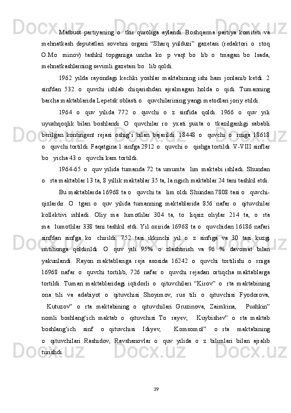 Matbuot   partiyaning   o tkir   quroliga   aylandi.   Boshqarma   partiya   komiteti   va
mehnatkash   deputatlari   sovetini   organi   “Sharq   yulduzi”   gazetasi   (redaktori   o rtoq	

O.Mo minov)   tashkil   topganiga   uncha   ko p   vaqt   bo lib   o tmagan   bo lsada,	
    
mehnatkashlarning sevimli gazetasi bo lib qoldi.	

1962   yilda   rayondagi   kechki   yoshlar   maktabining   ishi   ham   jonlanib   ketdi.   2
sinfdan   532   o quvchi   ishlab   chiqarishdan   ajralmagan   holda   o qidi.   Tumanning	
 
barcha maktablarida Lepetsk oblasti o quvchilarining yangi metodlari joriy etildi.	

1964   o quv   yilida   772   o quvchi   o z   sinfida   qoldi.   1966   o quv   yili	
   
uyushqoqlik   bilan   boshlandi.   O quvchilar   ro yxati   puxta   o tkazilganligi   sababli	
  
berilgan   kontingent   rejasi   oshig‘i   bilan   bajarildi.   18448   o quvchi   o rniga   18618	
 
o quvchi tortildi. Faqatgina 1 sinfga 2912 o quvchi o qishga tortildi. V-VIII sinflar	
  
bo yicha 43 o quvchi kam tortildi.
 
1964-65   o quv   yilida   tumanda   72   ta   umumta lim   maktabi   ishladi.   Shundan	
 
o rta maktablar 13 ta, 8 yillik maktablar 35 ta, la.ngich maktablar 24 tani tashkil etdi.	

Bu maktablarda 16968 ta o quvchi ta lim oldi. Shundan 7808 tasi o quvchi-	
  
qizlardir.   O tgan   o quv   yilida   tumanning   maktablarida   856   nafar   o qituvchilar	
  
kollektivi   ishladi.   Oliy   ma lumotlilar   304   ta,   to liqsiz   oliylar   214   ta,   o rta	
  
ma lumotlilar 338 tani tashkil etdi. Yil oxirida 16968 ta o quvchidan 16186 nafari	
 
sinfdan   sinfga   ko chirildi.   752   tasi   ikkinchi   yil   o z   sinfiga   va   30   tasi   kuzgi	
 
imtihonga   qoldirildi.   O quv   yili   95%   o zlashtirish   va   96   %   davomat   bilan	
 
yakunlandi.   Rayon   maktablariga   reja   asosida   16242   o quvchi   tortilishi   o rniga	
 
16968   nafar   o quvchi   tortilib,   726   nafar   o quvchi   rejadan   ortiqcha   maktablarga	
 
tortildi.   Tuman   maktablaridagi   iqtidorli   o qituvchilari   “Kirov”   o rta   maktabining	
 
ona   tili   va   adabiyot   o qituvchisi   Shoyimov,   rus   tili   o qituvchisi   Fyodorova,	
 
Kutuzov”   o rta   maktabining   o qituvchilari   Gruzinova,   Zaimkina,   Pushkin”	
   
nomli   boshlang‘ich   maktab   o qituvchisi   To rayev,   Kuybishev”   o rta   maktab	
   
boshlang‘ich   sinf   o qituvchisi   Idiyev,   Komsomol”   o rta   maktabining	
  
o qituvchilari   Rashidov,   Ravshanovlar   o quv   yilida   o z   bilimlari   bilan   ajralib	
  
turishdi.
39 