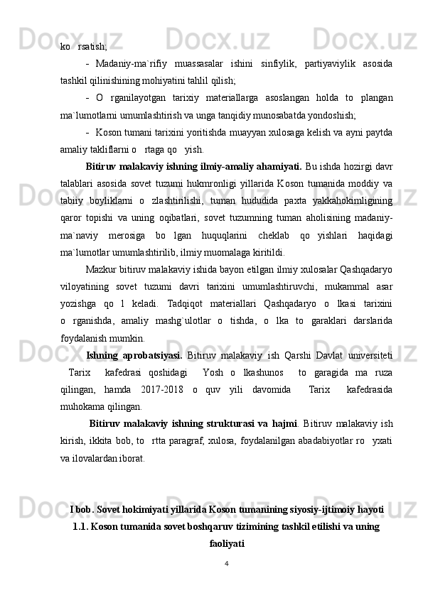 ko rsatish;
- Madaniy-ma`rifiy   muassasalar   ishini   sinfiylik,   partiyaviylik   asosida
tashkil qilinishining mohiyatini tahlil qilish; 
- O rganilayotgan   tarixiy   materiallarga   asoslangan   holda   to plangan	
 
ma`lumotlarni umumlashtirish va unga tanqidiy munosabatda yondoshish;
- Koson tumani tarixini yoritishda muayyan xulosaga kelish va ayni paytda
amaliy takliflarni o rtaga qo yish. 	
 
Bitiruv malakaviy ishning ilmiy-amaliy ahamiyati.   Bu ishda hozirgi davr
talablari   asosida   sovet   tuzumi   hukmronligi   yillarida   Koson   tumanida   moddiy   va
tabiiy   boyliklarni   o zlashtirilishi,   tuman   hududida   paxta   yakkahokimligining	

qaror   topishi   va   uning   oqibatlari,   sovet   tuzumning   tuman   aholisining   madaniy -
ma`naviy   merosiga   bo lgan   huquqlarini   cheklab   qo yishlari   haqidagi	
 
ma`lumotlar umumlashtirilib, ilmiy muomalaga kiritildi.
Mazkur bitiruv malakaviy ishida bayon etilgan ilmiy xulosalar Qashqadaryo
viloyatining   sovet   tuzumi   davri   tarixini   umumlashtiruvchi,   mukammal   asar
yozishga   qo l   keladi.   Tadqiqot   materiallari   Qashqadaryo   o lkasi   tarixini	
 
o rganishda,   amaliy   mashg`ulotlar   o tishda,   o lka   to garaklari   darslarida	
   
foydalanish mumkin.
Ishning   aprobatsiyasi.   Bitiruv   malakaviy   ish   Qarshi   Davlat   universiteti
Tarix   kafedrasi   qoshidagi   Yosh   o lkashunos   to garagida   ma ruza
      
qilingan,   hamda   2017-2018   o quv   yili   davomida   Tarix   kafedrasida	
  
muhokama qilingan.
  Bitiruv   malakaviy   ishning   strukturasi   va   hajmi .   Bitiruv   malakaviy   ish
kirish,   ikkita   bob,   to rtta   paragraf,   xulosa,   foydalanilgan   abadabiyotlar   ro yxati	
 
va ilovalardan iborat.
I bob. Sovet hokimiyati yillarida Koson tumanining siyosiy-ijtimoiy hayoti
1.1. Koson tumanida sovet boshqaruv tizimining tashkil etilishi va uning
faoliyati
4 