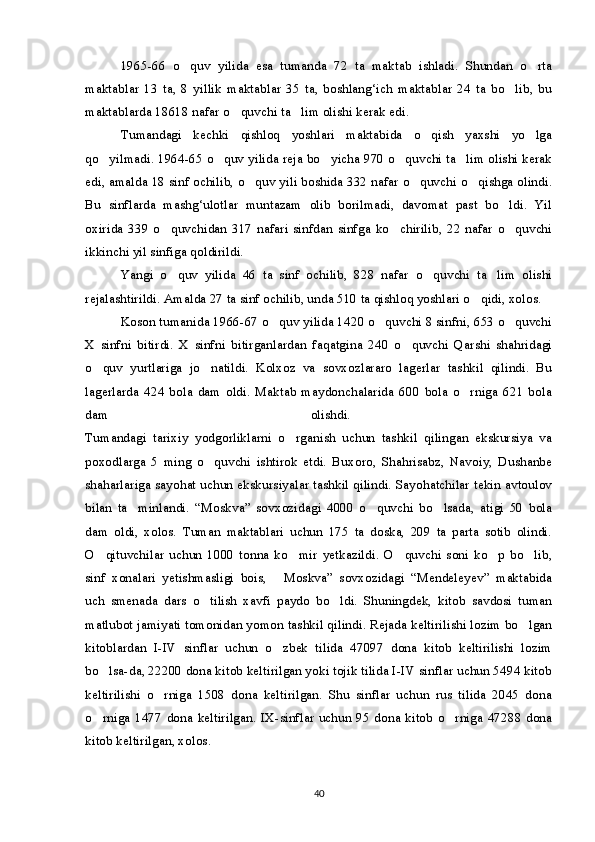 1965-66   o quv   yilida   esa   tumanda   72   ta   maktab   ishladi.   Shundan   o rta 
maktablar   13   ta,   8   yillik   maktablar   35   ta,   boshlang‘ich   maktablar   24   ta   bo lib,   bu	

maktablarda 18618 nafar o quvchi ta lim olishi kerak edi. 	
 
Tumandagi   kechki   qishloq   yoshlari   maktabida   o qish   yaxshi   yo lga	
 
qo yilmadi. 1964-65 o quv yilida reja bo yicha 970 o quvchi ta lim olishi kerak	
    
edi, amalda 18 sinf ochilib, o quv yili boshida 332 nafar o quvchi o qishga olindi.	
  
Bu   sinflarda   mashg‘ulotlar   muntazam   olib   borilmadi,   davomat   past   bo ldi.   Yil	

oxirida   339   o quvchidan   317   nafari   sinfdan   sinfga   ko chirilib,   22   nafar   o quvchi	
  
ikkinchi yil sinfiga qoldirildi.
Yangi   o quv   yilida   46   ta   sinf   ochilib,   828   nafar   o quvchi   ta lim   olishi
  
rejalashtirildi. Amalda 27 ta sinf ochilib, unda 510 ta qishloq yoshlari o qidi, xolos.	

Koson tumanida 1966-67 o quv yilida 1420 o quvchi 8 sinfni, 653 o quvchi	
  
X   sinfni   bitirdi.   X   sinfni   bitirganlardan   faqatgina   240   o quvchi   Qarshi   shahridagi	

o quv   yurtlariga   jo natildi.   Kolxoz   va   sovxozlararo   lagerlar   tashkil   qilindi.   Bu	
 
lagerlarda   424   bola   dam   oldi.   Maktab   maydonchalarida   600   bola   o rniga   621   bola	

dam   olishdi.  
Tumandagi   tarixiy   yodgorliklarni   o rganish   uchun   tashkil   qilingan   ekskursiya   va	

poxodlarga   5   ming   o quvchi   ishtirok   etdi.   Buxoro,   Shahrisabz,   Navoiy,   Dushanbe	

shaharlariga sayohat uchun ekskursiyalar tashkil qilindi. Sayohatchilar tekin avtoulov
bilan   ta minlandi.   “Moskva”   sovxozidagi   4000   o quvchi   bo lsada,   atigi   50   bola	
  
dam   oldi,   xolos.   Tuman   maktablari   uchun   175   ta   doska,   209   ta   parta   sotib   olindi.
O qituvchilar   uchun   1000   tonna   ko mir   yetkazildi.   O quvchi   soni   ko p   bo lib,	
    
sinf   xonalari   yetishmasligi   bois,   Moskva”   sovxozidagi   “Mendeleyev”   maktabida	

uch   smenada   dars   o tilish   xavfi   paydo   bo ldi.   Shuningdek,   kitob   savdosi   tuman	
 
matlubot jamiyati tomonidan yomon tashkil qilindi. Rejada keltirilishi lozim bo lgan	

kitoblardan   I-IV   sinflar   uchun   o zbek   tilida   47097   dona   kitob   keltirilishi   lozim	

bo lsa-da, 22200 dona kitob keltirilgan yoki tojik tilida I-IV sinflar uchun 5494 kitob	

keltirilishi   o rniga   1508   dona   keltirilgan.   Shu   sinflar   uchun   rus   tilida   2045   dona	

o rniga 1477 dona keltirilgan.  IX-sinflar uchun  95 dona  kitob o rniga  47288 dona	
 
kitob keltirilgan, xolos.
40 