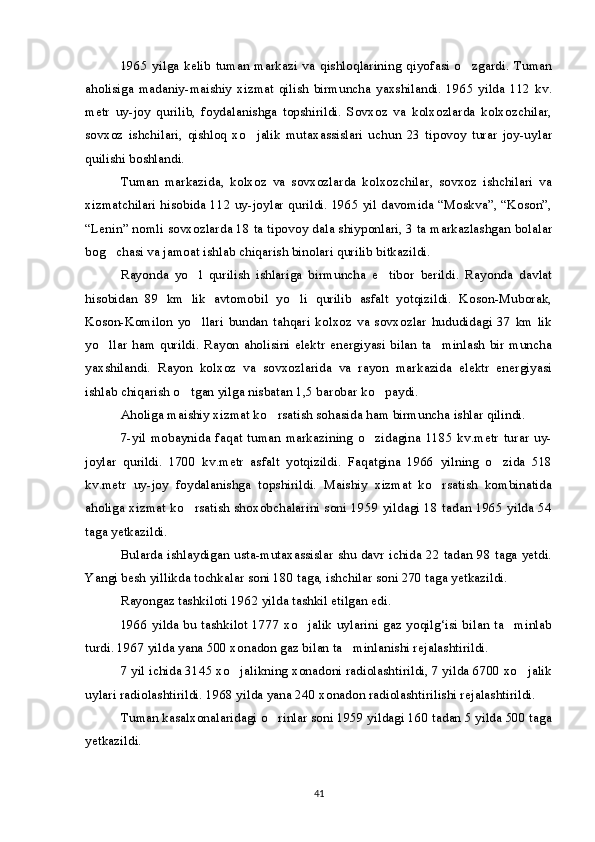 1965   yilga  kelib   tuman   markazi  va   qishloqlarining   qiyofasi  o zgardi.   Tuman
aholisiga   madaniy-maishiy   xizmat   qilish   birmuncha   yaxshilandi.   1965   yilda   112   kv.
metr   uy-joy   qurilib,   foydalanishga   topshirildi.   Sovxoz   va   kolxozlarda   kolxozchilar,
sovxoz   ishchilari,   qishloq   xo jalik   mutaxassislari   uchun   23   tipovoy   turar   joy-uylar	

quilishi boshlandi.
Tuman   markazida,   kolxoz   va   sovxozlarda   kolxozchilar,   sovxoz   ishchilari   va
xizmatchilari hisobida 112 uy-joylar qurildi. 1965 yil davomida “Moskva”, “Koson”,
“Lenin” nomli sovxozlarda 18 ta tipovoy dala shiyponlari, 3 ta markazlashgan bolalar
bog chasi va jamoat ishlab chiqarish binolari qurilib bitkazildi.	

Rayonda   yo l   qurilish   ishlariga   birmuncha   e tibor   berildi.   Rayonda   davlat	
 
hisobidan   89   km   lik   avtomobil   yo li   qurilib   asfalt   yotqizildi.   Koson-Muborak,	

Koson-Komilon   yo llari   bundan   tahqari   kolxoz   va   sovxozlar   hududidagi   37   km   lik	

yo llar ham  qurildi.  Rayon  aholisini  elektr  energiyasi bilan  ta minlash  bir muncha	
 
yaxshilandi.   Rayon   kolxoz   va   sovxozlarida   va   rayon   markazida   elektr   energiyasi
ishlab chiqarish o tgan yilga nisbatan 1,5 barobar ko paydi.	
 
Aholiga maishiy xizmat ko rsatish sohasida ham birmuncha ishlar qilindi.	

7-yil  mobaynida   faqat   tuman   markazining   o zidagina   1185  kv.metr   turar   uy-	

joylar   qurildi.   1700   kv.metr   asfalt   yotqizildi.   Faqatgina   1966   yilning   o zida   518	

kv.metr   uy-joy   foydalanishga   topshirildi.   Maishiy   xizmat   ko rsatish   kombinatida	

aholiga xizmat ko rsatish shoxobchalarini soni 1959 yildagi 18 tadan 1965 yilda 54	

taga yetkazildi.
Bularda ishlaydigan usta-mutaxassislar shu davr ichida 22 tadan 98 taga yetdi.
Yangi besh yillikda tochkalar soni 180 taga, ishchilar soni 270 taga yetkazildi.
Rayongaz tashkiloti 1962 yilda tashkil etilgan edi.
1966 yilda bu tashkilot 1777 xo jalik uylarini gaz yoqilg‘isi bilan ta minlab	
 
turdi. 1967 yilda yana 500 xonadon gaz bilan ta minlanishi rejalashtirildi.	

7 yil ichida 3145 xo jalikning xonadoni radiolashtirildi, 7 yilda 6700 xo jalik	
 
uylari radiolashtirildi. 1968 yilda yana 240 xonadon radiolashtirilishi rejalashtirildi.
Tuman kasalxonalaridagi o rinlar soni 1959 yildagi 160 tadan 5 yilda 500 taga	

yetkazildi.
41 