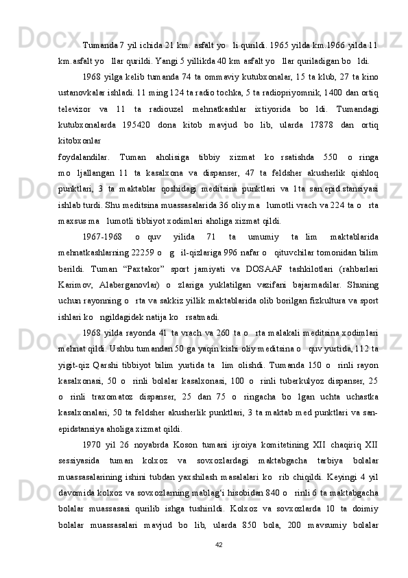 Tumanda 7 yil ichida 21 km. asfalt yo li qurildi. 1965 yilda km.1966 yilda 11
km.asfalt yo llar qurildi. Yangi 5 yillikda 40 km asfalt yo llar quriladigan bo ldi.	
  
1968 yilga kelib tumanda 74 ta ommaviy kutubxonalar, 15 ta klub, 27 ta kino
ustanovkalar ishladi. 11 ming 124 ta radio tochka, 5 ta radiopriyomnik, 1400 dan ortiq
televizor   va   11   ta   radiouzel   mehnatkashlar   ixtiyorida   bo ldi.   Tumandagi	

kutubxonalarda   195420   dona   kitob   mavjud   bo lib,   ularda   17878   dan   ortiq	

kitobxonlar
foydalandilar.   Tuman   aholisiga   tibbiy   xizmat   ko rsatishda   550   o ringa	
 
mo ljallangan   11   ta   kasalxona   va   dispanser,   47   ta   feldsher   akusherlik   qishloq	

punktlari,   3   ta   maktablar   qoshidagi   meditsina   punktlari   va   1ta   san.epid.stansiyasi
ishlab turdi. Shu meditsina muassasalarida 36 oliy ma lumotli vrach va 224 ta o rta	
 
maxsus ma lumotli tibbiyot xodimlari aholiga xizmat qildi.	

1967-1968   o quv   yilida   71   ta   umumiy   ta lim   maktablarida	
 
mehnatkashlarning 22259 o g il-qizlariga 996 nafar o qituvchilar tomonidan bilim	
  
berildi.   Tuman   “Paxtakor”   sport   jamiyati   va   DOSAAF   tashkilotlari   (rahbarlari
Karimov,   Alaberganovlar)   o zlariga   yuklatilgan   vazifani   bajarmadilar.   Shuning	

uchun rayonning o rta va sakkiz yillik maktablarida olib borilgan fizkultura va sport	

ishlari ko ngildagidek natija ko rsatmadi.	
 
1968 yilda rayonda 41 ta vrach va 260  ta o rta malakali meditsina xodimlari	

mehnat qildi. Ushbu tumandan 50 ga yaqin kishi oliy meditsina o quv yurtida, 112 ta	

yigit-qiz   Qarshi   tibbiyot   bilim   yurtida   ta lim   olishdi.   Tumanda   150   o rinli   rayon	
 
kasalxonasi,   50   o rinli   bolalar   kasalxonasi,   100   o rinli   tuberkulyoz   dispanser,   25	
 
o rinli   traxomatoz   dispanser,   25   dan   75   o ringacha   bo lgan   uchta   uchastka	
  
kasalxonalari, 50 ta feldsher akusherlik punktlari, 3 ta maktab med punktlari va san-
epidstansiya aholiga xizmat qildi.
1970   yil   26   noyabrda   Koson   tumani   ijroiya   komitetining   XII   chaqiriq   XII
sessiyasida   tuman   kolxoz   va   sovxozlardagi   maktabgacha   tarbiya   bolalar
muassasalarining   ishini   tubdan   yaxshilash   masalalari   ko rib   chiqildi.   Keyingi   4   yil	

davomida kolxoz va sovxozlarning mablag‘i hisobidan 840 o rinli 6 ta maktabgacha	

bolalar   muassasasi   qurilib   ishga   tushirildi.   Kolxoz   va   sovxozlarda   10   ta   doimiy
bolalar   muassasalari   mavjud   bo lib,   ularda   850   bola,   200   mavsumiy   bolalar	

42 