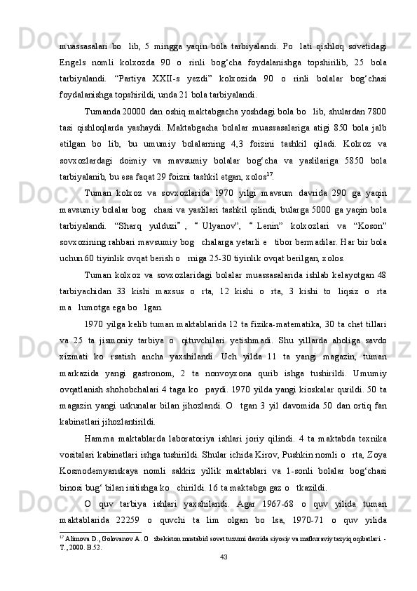 muassasalari   bo lib,   5   mingga   yaqin   bola   tarbiyalandi.   Po lati   qishloq   sovetidagi 
Engels   nomli   kolxozda   90   o rinli   bog‘cha   foydalanishga   topshirilib,   25   bola	

tarbiyalandi.   “Partiya   XXII-s yezdi”   kolxozida   90   o rinli   bolalar   bog‘chasi
 
foydalanishga topshirildi, unda 21 bola tarbiyalandi.
Tumanda 20000 dan oshiq maktabgacha yoshdagi bola bo lib, shulardan 7800	

tasi   qishloqlarda   yashaydi.   Maktabgacha   bolalar   muassasalariga   atigi   850   bola   jalb
etilgan   bo lib,   bu   umumiy   bolalarning   4,3   foizini   tashkil   qiladi.   Kolxoz   va	

sovxozlardagi   doimiy   va   mavsumiy   bolalar   bog‘cha   va   yaslilariga   5850   bola
tarbiyalanib, bu esa faqat 29 foizni tashkil etgan, xolos 17
.
Tuman   kolxoz   va   sovxozlarida   1970   yilgi   mavsum   davrida   290   ga   yaqin
mavsumiy bolalar bog chasi  va yaslilari tashkil qilindi, bularga 5000 ga yaqin bola	

tarbiyalandi.   “Sharq   yulduzi ,   Ulyanov”,   Lenin”   kolxozlari   va   “Koson”	
  
sovxozining rahbari mavsumiy bog chalarga yetarli e tibor bermadilar. Har bir bola	
 
uchun 60 tiyinlik ovqat berish o rniga 25-30 tiyinlik ovqat berilgan, xolos.	

Tuman   kolxoz   va   sovxozlaridagi   bolalar   muassasalarida   ishlab   kelayotgan   48
tarbiyachidan   33   kishi   maxsus   o rta,   12   kishi   o rta,   3   kishi   to liqsiz   o rta	
   
ma lumotga ega bo lgan.	
 
1970 yilga kelib tuman maktablarida 12 ta fizika-matematika, 30 ta chet tillari
va   25   ta   jismoniy   tarbiya   o qituvchilari   yetishmadi.   Shu   yillarda   aholiga   savdo	

xizmati   ko rsatish   ancha   yaxshilandi.   Uch   yilda   11   ta   yangi   magazin,   tuman	

markazida   yangi   gastronom,   2   ta   nonvoyxona   qurib   ishga   tushirildi.   Umumiy
ovqatlanish shohobchalari 4 taga ko paydi. 1970 yilda yangi kioskalar qurildi. 50 ta	

magazin   yangi   uskunalar   bilan   jihozlandi.   O tgan   3   yil   davomida   50   dan   ortiq   fan	

kabinetlari jihozlantirildi.
Hamma   maktablarda   laboratoriya   ishlari   joriy   qilindi.   4   ta   maktabda   texnika
vositalari kabinetlari ishga tushirildi. Shular ichida Kirov, Pushkin nomli o rta, Zoya	

Kosmodemyanskaya   nomli   sakkiz   yillik   maktablari   va   1-sonli   bolalar   bog‘chasi
binosi bug‘ bilan isitishga ko chirildi. 16 ta maktabga gaz o tkazildi.	
 
O quv   tarbiya   ishlari   yaxshilandi.   Agar   1967-68   o quv   yilida   tuman	
 
maktablarida   22259   o quvchi   ta lim   olgan   bo lsa,   1970-71   o quv   yilida	
   
17
  Alimova D., Golovanov A. O zbekiston mustabid sovet tuzumi davrida siyosiy va mafkuraviy tazyiq oqibatlari. -

T., 2000. B.52.
43 
