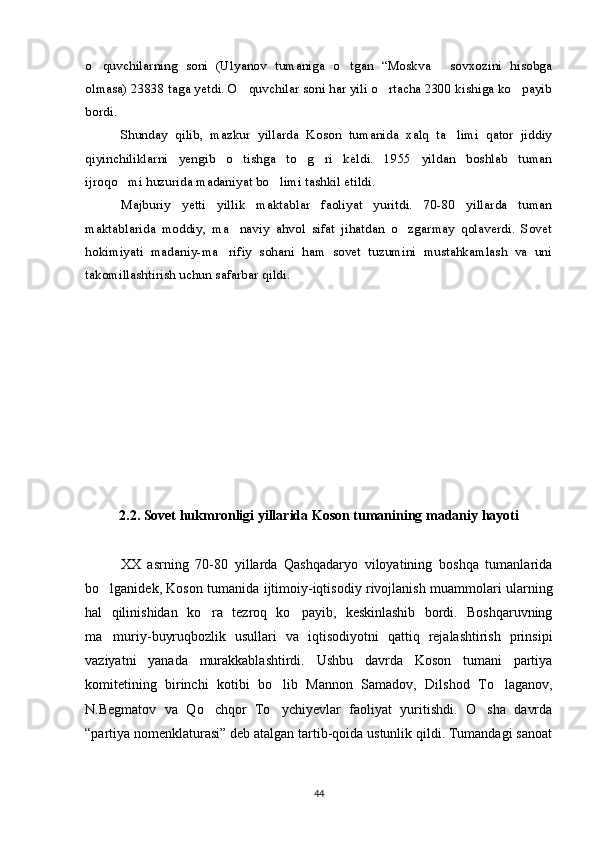 o quvchilarning   soni   (Ulyanov   tumaniga   o tgan   “Moskva   sovxozini   hisobga  
olmasa) 23838 taga yetdi. O quvchilar soni har yili o rtacha 2300 kishiga ko payib	
  
bordi.
Shunday   qilib,   mazkur   yillarda   Koson   tumanida   xalq   ta limi   qator   jiddiy	

qiyinchiliklarni   yengib   o tishga   to g ri   keldi.   1955   yildan   boshlab   tuman	
  
ijroqo mi huzurida madaniyat bo limi tashkil etildi.	
 
Majburiy   yetti   yillik   maktablar   faoliyat   yuritdi.   70-80   yillarda   tuman
maktablarida   moddiy,   ma naviy   ahvol   sifat   jihatdan   o zgarmay   qolaverdi.   Sovet	
 
hokimiyati   madaniy-ma rifiy   sohani   ham   sovet   tuzumini   mustahkamlash   va   uni	

takomillashtirish uchun safarbar qildi.
2.2. Sovet hukmronligi yillarida Koson tumanining madaniy hayoti
XX   asrning   70-80   yillarda   Qashqadaryo   viloyatining   boshqa   tumanlarida
bo lganidek, Koson tumanida ijtimoiy-iqtisodiy rivojlanish muammolari ularning	

hal   qilinishidan   ko ra   tezroq   ko payib,   keskinlashib   bordi.   Boshqaruvning	
 
ma muriy-buyruqbozlik   usullari   va   iqtisodiyotni   qattiq   rejalashtirish   prinsipi	

vaziyatni   yanada   murakkablashtirdi.   Ushbu   davrda   Koson   tumani   partiya
komitetining   birinchi   kotibi   bo lib   Mannon   Samadov,   Dilshod   To laganov,	
 
N.Begmatov   va   Qo chqor   To ychiyevlar   faoliyat   yuritishdi.   O sha   davrda	
  
“partiya nomenklaturasi” deb atalgan tartib-qoida ustunlik qildi. Tumandagi sanoat
44 