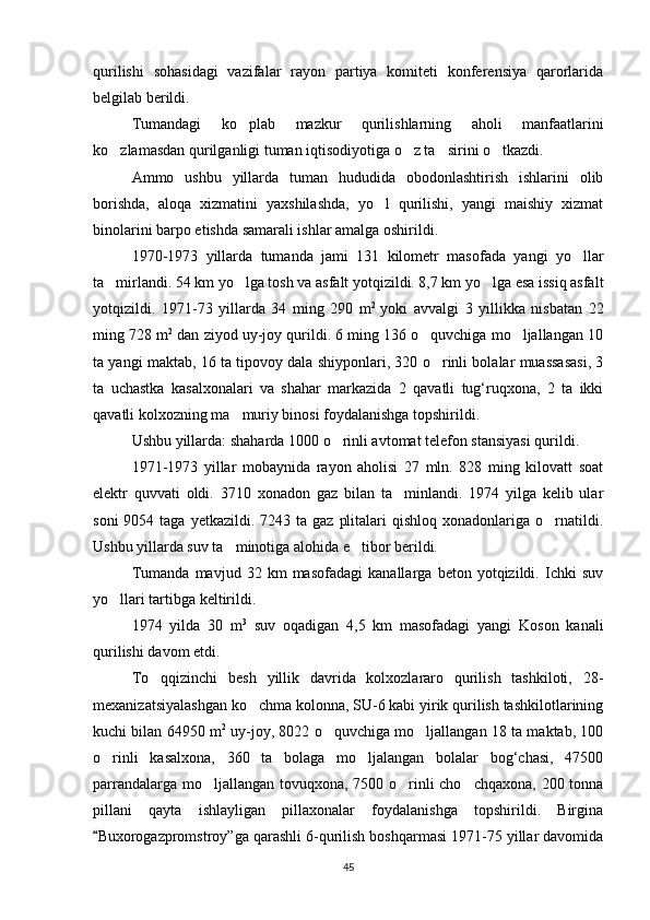 qurilishi   sohasidagi   vazifalar   rayon   partiya   komiteti   konferensiya   qarorlarida
belgilab berildi.
Tumandagi   ko plab   mazkur   qurilishlarning   aholi   manfaatlarini
ko zlamasdan qurilganligi tuman iqtisodiyotiga o z ta sirini o tkazdi.	
   
Ammo   ushbu   yillarda   tuman   hududida   obodonlashtirish   ishlarini   olib
borishda,   aloqa   xizmatini   yaxshilashda,   yo l   qurilishi,   yangi   maishiy   xizmat	

binolarini barpo etishda samarali ishlar amalga oshirildi.
1970-1973   yillarda   tumanda   jami   131   kilometr   masofada   yangi   yo llar	

ta mirlandi. 54 km yo lga tosh va asfalt yotqizildi. 8,7 km yo lga esa issiq asfalt	
  
yotqizildi.   1971-73   yillarda   34   ming   290   m 2  
yoki   avvalgi   3   yillikka   nisbatan   22
ming 728 m 2
 dan ziyod uy-joy qurildi. 6 ming 136 o quvchiga mo ljallangan 10	
 
ta yangi maktab, 16 ta tipovoy dala shiyponlari, 320 o rinli bolalar muassasasi, 3	

ta   uchastka   kasalxonalari   va   shahar   markazida   2   qavatli   tug‘ruqxona,   2   ta   ikki
qavatli kolxozning ma muriy binosi foydalanishga topshirildi.	

Ushbu yillarda: shaharda 1000 o rinli avtomat telefon stansiyasi qurildi.	

1971-1973   yillar   mobaynida   rayon   aholisi   27   mln.   828   ming   kilovatt   soat
elektr   quvvati   oldi.   3710   xonadon   gaz   bilan   ta minlandi.   1974   yilga   kelib   ular	

soni   9054 taga  yetkazildi.  7243 ta  gaz  plitalari   qishloq  xonadonlariga  o rnatildi.	

Ushbu yillarda suv ta minotiga alohida e tibor berildi.	
 
Tumanda   mavjud   32   km   masofadagi   kanallarga   beton   yotqizildi.   Ichki   suv
yo llari tartibga keltirildi.	

1974   yilda   30   m 3
  suv   oqadigan   4,5   km   masofadagi   yangi   Koson   kanali
qurilishi davom etdi.
To qqizinchi   besh   yillik   davrida   kolxozlararo   qurilish   tashkiloti,   28	
 -
mexanizatsiyalashgan ko chma kolonna, SU-6 kabi yirik qurilish tashkilotlarining	

kuchi bilan 64950 m 2
 uy-joy, 8022 o quvchiga mo ljallangan 18 ta maktab, 100	
 
o rinli   kasalxona,   360   ta   bolaga   mo ljalangan   bolalar   bog‘chasi,   47500	
 
parrandalarga mo ljallangan tovuqxona, 7500 o rinli cho chqaxona, 200 tonna	
  
pillani   qayta   ishlayligan   pillaxonalar   foydalanishga   topshirildi.   Birgina
Buxorogazpromstroy”ga qarashli 6-qurilish boshqarmasi 1971-75 yillar davomida	

45 