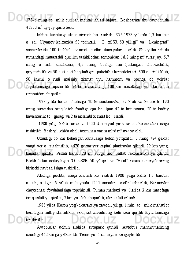 27846   ming   so mlik   qurilish   montaj   ishlari   bajardi.   Boshqarma   shu   davr   ichida
41500 m 2
 uy-joy qurib berdi.
Mehnatkashlarga   aloqa   xizmati   ko rsatish   1975-1978   yillarda   1,3   barobar	

o sdi.   Ulyanov   kolxozida   50   tochkali,   O zSSR   50   yilligi”   va   Leningrad”	
   
sovxozlarida   100   tochkali   avtomat   telefon   stansiyalari   qurildi.   Shu   yillar   ichida
tumandagi mutasaddi  qurilish tashkilotlari  tomonidan 16,2 ming m 2
  turar  joy, 5,7
ming   o rinli   kasalxona,   4,5   ming   boshga   mo ljallangan   chorvachilik,	
 
quyonchilik va 50 quti qurt boqiladigan ipakchilik komplekslari, 800 o rinli klub,	

50   ishchi   o rinli   maishiy   xizmat   uyi,   hammom   va   boshqa   ob yektlar	
 
foydalanishga   topshirildi.   54   km   masofadagi,   100   km   masofadagi   yo llar   sifatli	

remontdan chiqarildi.
1978   yilda   tuman   aholisiga   20   kinoustanovka,   39   klub   va   kinoteatr,   190
ming   nusxadan   ortiq   kitob   fondiga   ega   bo lgan   42   ta   kutubxona,   20   ta   badiiy	

havaskorlik to garagi va 2 ta ansambl xizmat ko rsatdi.	
 
  1980   yilga   kelib   tumanda   1200   dan   ziyod   yirik   sanoat   korxonalari   ishga
tushirildi. Besh yil ichida aholi taxminan yarim mlrd m 2
 uy-joy oldi.
Uzunligi   55   km   keladigan   kanallarga   beton   yotqizildi.   3   ming   784   gektar
yangi   yer   o zlashtirilib,  4670  gektar  yer  kapital  planirovka  qilindi,  22  km   yangi	

kanallar   qazildi.   Pistali   kanali   20   m 3
  suvga   mo ljallab   rekonstruktsiya   qilindi.	

Elektr   bilan   ishlaydigan   O zSSR   50   yilligi”   va   Hilol”   nasos   stansiyalarining	
 	
birinchi navbati ishga tushirildi.
Aholiga   pochta,   aloqa   xizmati   ko rsatish   1980   yilga   kelib   1,5   barobar	

o sdi,   o tgan   5   yillik   mobaynida   1200   xonadon   telefonlashtirildi,   Nuroniylar	
 
choyxonasi   foydalanishga   topshirildi.  Tuman  markazi  yo llarida  3  km   masofaga	

issiq asfalt yotqizildi, 2 km yo lak chiqarilib, ular asfalt qilindi.	

1983 yilda Koson yog‘-ekstraksiya zavodi, yiliga 1 mln. so mlik mahsulot	

beradigan   milliy   shirinliklar   sexi,   sut   zavodining   kefir   sexi   qurilib   foydalanishga
topshirildi.
Avtobuslar   uchun   alohida   avtopark   qurildi.   Avtobus   marshrutlarining
uzunligi 462 km ga yetkazildi. Temir yo l stansiyasi kengaytirildi.	

46 