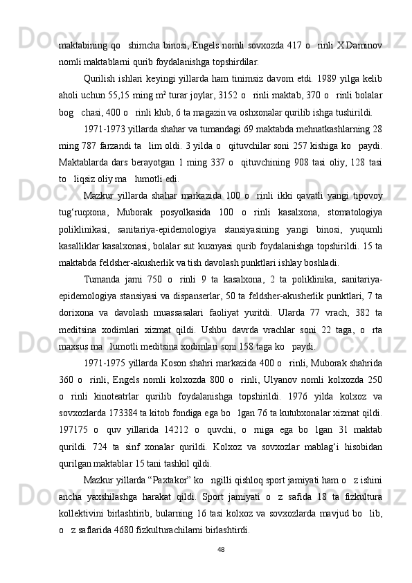 maktabining qo shimcha binosi, Engels nomli sovxozda 417 o rinli X.Daminov 
nomli maktablarni qurib foydalanishga topshirdilar.
Qurilish   ishlari   keyingi   yillarda  ham   tinimsiz   davom   etdi.   1989  yilga   kelib
aholi uchun 55,15 ming m 2
  turar joylar, 3152 o rinli maktab, 370 o rinli bolalar	
 
bog chasi, 400 o rinli klub, 6 ta magazin va oshxonalar qurilib ishga tushirildi.	
 
1971-1973 yillarda shahar va tumandagi 69 maktabda mehnatkashlarning 28
ming 787 farzandi ta lim oldi. 3 yilda o qituvchilar soni 257 kishiga ko paydi.	
  
Maktablarda   dars   berayotgan   1   ming   337   o qituvchining   908   tasi   oliy,   128   tasi	

to liqsiz oliy ma lumotli edi.	
 
Mazkur   yillarda   shahar   markazida   100   o rinli   ikki   qavatli   yangi   tipovoy	

tug‘ruqxona,   Muborak   posyolkasida   100   o rinli   kasalxona,   stomatologiya

poliklinikasi,   sanitariya-epidemologiya   stansiyasining   yangi   binosi,   yuqumli
kasalliklar kasalxonasi, bolalar sut kuxnyasi qurib foydalanishga topshirildi. 15 ta
maktabda feldsher-akusherlik va tish davolash punktlari ishlay boshladi.
Tumanda   jami   750   o rinli   9   ta   kasalxona,   2   ta   poliklinika,   sanitariya-	

epidemologiya stansiyasi  va dispanserlar, 50 ta feldsher-akusherlik punktlari, 7 ta
dorixona   va   davolash   muassasalari   faoliyat   yuritdi.   Ularda   77   vrach,   382   ta
meditsina   xodimlari   xizmat   qildi.   Ushbu   davrda   vrachlar   soni   22   taga,   o rta	

maxsus ma lumotli meditsina xodimlari soni 158 taga ko paydi.	
 
1971-1975 yillarda Koson shahri markazida 400 o rinli, Muborak shahrida	

360   o rinli,   Engels   nomli   kolxozda   800   o rinli,   Ulyanov   nomli   kolxozda   250	
 
o rinli   kinoteatrlar   qurilib   foydalanishga   topshirildi.   1976   yilda   kolxoz   va	

sovxozlarda 173384 ta kitob fondiga ega bo lgan 76 ta kutubxonalar xizmat qildi.	

1971 75   o quv   yillarida   14212   o quvchi,   o rniga   ega   bo lgan   31   maktab	
   
qurildi.   724   ta   sinf   xonalar   qurildi.   Kolxoz   va   sovxozlar   mablag‘i   hisobidan
qurilgan maktablar 15 tani tashkil qildi.
Mazkur yillarda “Paxtakor” ko ngilli qishloq sport jamiyati ham o z ishini	
 
ancha   yaxshilashga   harakat   qildi.   Sport   jamiyati   o z   safida   18   ta   fizkultura	

kollektivini   birlashtirib,   bularning   16   tasi   kolxoz   va   sovxozlarda   mavjud   bo lib,	

o z saflarida 4680 fizkulturachilarni birlashtirdi.	

48 