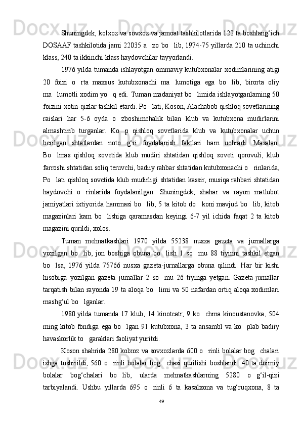 Shuningdek, kolxoz va sovxoz va jamoat tashkilotlarida 122 ta boshlang‘ich
DOSAAF tashkilotida jami 22035 a zo bo lib, 1974-75 yillarda 210 ta uchinchi 
klass, 240 ta ikkinchi klass haydovchilar tayyorlandi.
1976 yilda tumanda ishlayotgan ommaviy kutubxonalar xodimlarining atigi
20   foizi   o rta   maxsus   kutubxonachi   ma lumotiga   ega   bo lib,   birorta   oliy	
  
ma lumotli xodim yo q edi. Tuman madaniyat bo limida ishlayotganlarning 50	
  
foizini xotin-qizlar tashkil etardi. Po lati, Koson, Alachabob qishloq sovetlarining	

raislari   har   5-6   oyda   o zboshimchalik   bilan   klub   va   kutubxona   mudirlarini	

almashtirib   turganlar.   Ko p   qishloq   sovetlarida   klub   va   kutubxonalar   uchun

berilgan   shtatlardan   noto g‘ri   foydalanish   faktlari   ham   uchradi.   Masalan:

Bo lmas   qishloq   sovetida   klub   mudiri   shtatidan   qishloq   soveti   qorovuli,   klub	

farroshi shtatidan soliq teruvchi, badiiy rahbar shtatidan kutubxonachi o rinlarida,	

Po lati qishloq sovetida klub mudirligi shtatidan kassir, musiqa rahbari shtatidan	

haydovchi   o rinlarida   foydalanilgan.   Shuningdek,   shahar   va   rayon   matlubot	

jamiyatlari  ixtiyorida hammasi  bo lib, 5 ta kitob do koni  mavjud bo lib, kitob	
  
magazinlari   kam   bo lishiga   qaramasdan   keyingi   6-7   yil   ichida   faqat   2   ta   kitob	

magazini qurildi, xolos.
Tuman   mehnatkashlari   1970   yilda   55238   nusxa   gazeta   va   jurnallarga
yozilgan   bo lib,   jon   boshiga   obuna   bo lish   1   so mu   88   tiyinni   tashkil   etgan	
  
bo lsa,   1976   yilda   75766   nusxa   gazeta-jurnallarga   obuna   qilindi.   Har   bir   kishi	

hisobiga   yozilgan   gazeta   jurnallar   2   so mu   26   tiyinga   yetgan.   Gazeta-jurnallar	

tarqatish bilan rayonda 19 ta aloqa bo limi va 50 nafardan ortiq aloqa xodimlari	

mashg‘ul bo lganlar.	

1980 yilda  tumanda 17  klub, 14  kinoteatr, 9  ko chma kinoustanovka,  504	

ming  kitob  fondiga   ega  bo lgan   91   kutubxona,   3   ta  ansambl   va   ko plab   badiiy	
 
havaskorlik to garaklari faoliyat yuritdi.	

Koson shahrida 280 kolxoz va sovxozlarda 600 o rinli bolalar bog chalari	
 
ishga   tushirildi,   560   o rinli   bolalar   bog chasi   qurilishi   boshlandi.   40   ta   doimiy	
 
bolalar   bog‘chalari   bo lib,   ularda   mehnatkashlarning   5280   o g‘il-qizi	
 
tarbiyalandi.   Ushbu   yillarda   695   o rinli   6   ta   kasalxona   va   tug‘ruqxona,   8   ta	

49 