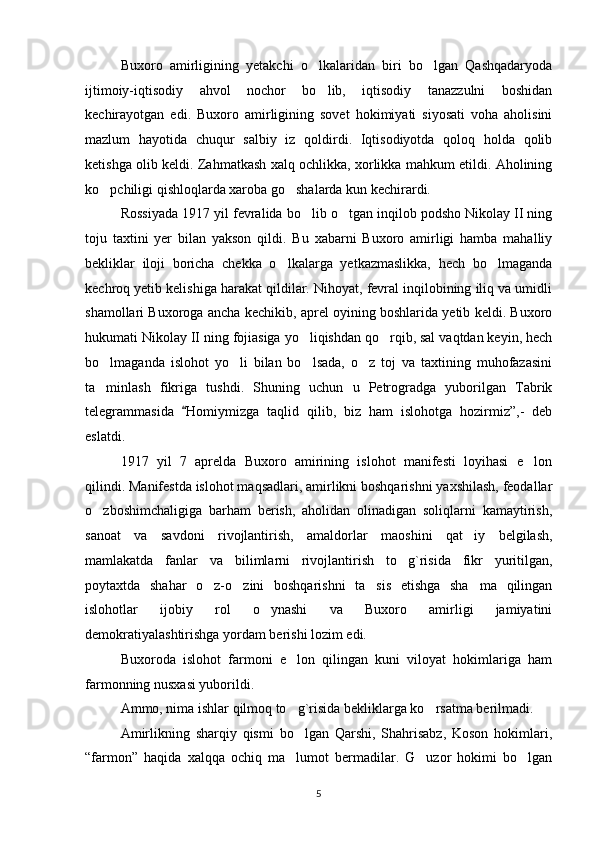 Buxoro   amirligining   yetakchi   o lkalaridan   biri   bo lgan   Qashqadaryoda 
ijtimoiy-iqtisodiy   ahvol   nochor   bo lib,   iqtisodiy   tanazzulni   boshidan

kechirayotgan   edi.   Buxoro   amirligining   sovet   hokimiyati   siyosati   voha   aholisini
mazlum   hayotida   chuqur   salbiy   iz   qoldirdi.   Iqtisodiyotda   qoloq   holda   qolib
ketishga olib keldi. Zahmatkash xalq ochlikka, xorlikka mahkum etildi. Aholining
ko pchiligi qishloqlarda xaroba go shalarda kun kechirardi.	
 
Rossiyada 1917 yil fevralida bo lib o tgan inqilob podsho Nikolay II ning	
 
toju   taxtini   yer   bilan   yakson   qildi.   Bu   xabarni   Buxoro   amirligi   hamba   mahalliy
bekliklar   iloji   boricha   chekka   o lkalarga   yetkazmaslikka,   hech   bo lmaganda	
 
kechroq yetib kelishiga harakat qildilar. Nihoyat, fevral inqilobining iliq va umidli
shamollari Buxoroga ancha kechikib, aprel oyining boshlarida yetib keldi. Buxoro
hukumati Nikolay II ning fojiasiga yo liqishdan qo rqib, sal vaqtdan keyin, hech	
 
bo lmaganda   islohot   yo li   bilan   bo lsada,   o z   toj   va   taxtining   muhofazasini	
   
ta minlash   fikriga   tushdi.   Shuning   uchun   u   Petrogradga   yuborilgan   Tabrik

telegrammasida   Homiymizga	
   taqlid   qilib,   biz   ham   islohotga   hozirmiz”,-   deb
eslatdi.
1917   yil   7   aprelda   Buxoro   amirining   islohot   manifesti   loyihasi   e lon	

qilindi. Manifestda islohot maqsadlari, amirlikni boshqarishni yaxshilash, feodallar
o zboshimchaligiga   barham   berish,   aholidan   olinadigan   soliqlarni   kamaytirish,	

sanoat   va   savdoni   rivojlantirish,   amaldorlar   maoshini   qat iy   belgilash,	

mamlakatda   fanlar   va   bilimlarni   rivojlantirish   to g`risida   fikr   yuritilgan,	

poytaxtda   shahar   o z-o zini   boshqarishni   ta sis   etishga   sha ma   qilingan	
   
islohotlar   ijobiy   rol   o ynashi   va   Buxoro   amirligi   jamiyatini	

demokratiyalashtirishga yordam berishi lozim edi.
Buxoroda   islohot   farmoni   e lon   qilingan   kuni   viloyat   hokimlariga   ham	

farmonning nusxasi yuborildi. 
Ammo, nima ishlar qilmoq to g`risida bekliklarga ko rsatma berilmadi.
 
Amirlikning   sharqiy   qismi   bo lgan   Qarshi,   Shahrisabz,   Koson   hokimlari,

“farmon”   haqida   xalqqa   ochiq   ma lumot   bermadilar.   G uzor   hokimi   bo lgan
  
5 