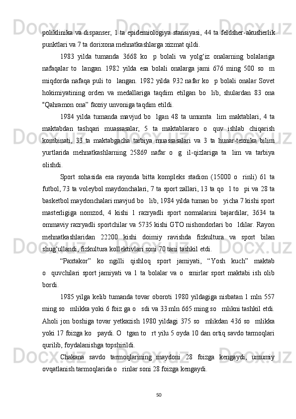 poliklinika va dispanser, 1 ta epidemiologiya stansiyasi, 44 ta feldsher- akusherlik
punktlari va 7 ta dorixona mehnatkashlarga xizmat qildi.
1983   yilda   tumanda   3668   ko p   bolali   va   yolg‘iz   onalarning   bolalariga
nafaqalar   to langan.   1982   yilda   esa   bolali   onalarga   jami   676   ming   500   so m	
 
miqdorda  nafaqa  puli  to langan.  1982  yilda  932  nafar   ko p  bolali   onalar   Sovet	
 
hokimiyatining   orden   va   medallariga   taqdim   etilgan   bo lib,   shulardan   83   ona	

Qahramon ona” faxriy unvoniga taqdim etildi.	

1984   yilda   tumanda   mavjud   bo lgan   48   ta   umumta lim   maktablari,   4   ta	
 
maktabdan   tashqari   muassasalar,   5   ta   maktablararo   o quv   ishlab   chiqarish	

kombinati,   33   ta   maktabgacha   tarbiya   muassasalari   va   3   ta   hunar-texnika   bilim
yurtlarida   mehnatkashlarning   25869   nafar   o g il-qizlariga   ta lim   va   tarbiya	
  
olishdi.
Sport   sohasida   esa   rayonda   bitta   kompleks   stadion   (15000   o rinli)   61   ta	

futbol, 73 ta voleybol maydonchalari, 7 ta sport zallari, 13 ta qo l to pi va 28 ta	
 
basketbol maydonchalari mavjud bo lib, 1984 yilda tuman bo yicha 7 kishi sport	
 
masterligiga   nomzod,   4   kishi   1   razryadli   sport   normalarini   bajardilar,   3634   ta
ommaviy razryadli sportchilar va 5735 kishi GTO nishondorlari bo ldilar. Rayon	

mehnatkashlaridan   22200   kishi   doimiy   ravishda   fizkultura   va   sport   bilan
shug‘ullandi, fizkultura kollektiv lari soni 70 tani tashkil etdi.
“Paxtakor”   ko ngilli   qishloq   sport   jamiyati,   “Yosh   kuch”   maktab	

o quvchilari   sport   jamiyati   va   1   ta   bolalar   va   o smirlar   sport   maktabi   ish   olib	
 
bordi.
1985 yilga kelib tumanda tovar  oboroti  1980 yildagiga nisbatan  1 mln 557
ming so mlikka yoki 6 foiz ga o sdi va 33 mln 665 ming so mlikni tashkil etdi.	
  
Aholi   jon   boshiga   tovar   yetkazish   1980   yildagi   375   so mlikdan   436   so mlikka	
 
yoki 17 foizga ko paydi. O tgan to rt yilu 5 oyda 10 dan ortiq savdo tarmoqlari	
  
qurilib, foydalanishga topshirildi.
Chakana   savdo   tarmoqlarining   maydoni   28   foizga   kengaydi,   umumiy
ovqatlanish tarmoqlarida o rinlar soni 28 foizga kengaydi.	

50 