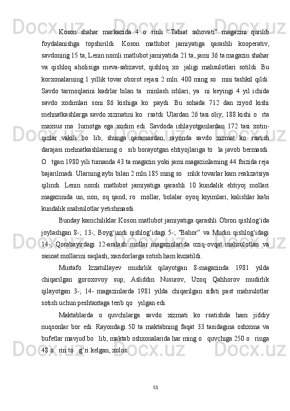 Koson   shahar   markazida   4   o rinli   “Tabiat   sahovati”   magazini   qurilib
foydalanishga   topshirildi.   Koson   matlubot   jamiyatiga   qarashli   kooperativ,
savdoning 15 ta, Lenin nomli matlubot jamiyatida 21 ta, jami 36 ta magazin shahar
va   qishloq   aholisiga   meva-sabzavot,   qishloq   xo jaligi   mahsulotlari   sotildi.   Bu	

korxonalarning 1 yillik tovar oborot rejasi 2 mln. 400 ming so mni tashkil qildi.	

Savdo   tarmoqlarini   kadrlar   bilan   ta minlash   ishlari,   ya ni   keyingi   4   yil   ichida	
 
savdo   xodimlari   soni   86   kishiga   ko paydi.   Bu   sohada   712   dan   ziyod   kishi	

mehnatkashlarga savdo xizmatini ko rsatdi. Ulardan 26 tasi oliy, 188 kishi o rta	
 
maxsus   ma lumotga   ega   xodim   edi.   Savdoda   ishlayotganlardan   172   tasi   xotin-	

qizlar   vakili   bo lib,   shunga   qaramasdan,   rayonda   savdo   xizmat   ko rsatish	
 
darajasi mehnatkashlarning o sib borayotgan ehtiyojlariga to la javob bermasdi.	
 
O tgan 1980 yili tumanda 43 ta magazin yoki jami magazinlarning 44 foizida reja	

bajarilmadi. Ularning aybi bilan 2 mln.185 ming so mlik tovarlar kam realizatsiya	

qilindi.   Lenin   nomli   matlubot   jamiyatiga   qarashli   10   kundalik   ehtiyoj   mollari
magazinida   un,   non,   oq   qand,   ro mollar,   bolalar   oyoq   kiyimlari,   kalishlar   kabi	

kundalik mahsulotlar yetishmasdi.
Bunday kamchiliklar Koson matlubot jamiyatiga qarashli Obron qishlog‘ida
joylashgan   8-;   13-;   Boyg‘undi   qishlog‘idagi   5-;   Bahor”   va   Mudin   qishlog‘idagi	

14-;   Qorabayirdagi   12-aralash   mollar   magazinlarida   oziq-ovqat   mahsulotlari   va
sanoat mollarini saqlash, xaridorlarga sotish ham kuzatildi.
Mustafo   Izzatullayev   mudirlik   qilayotgan   8-magazinda   1981   yilda
chiqarilgan   goroxovoy   sup,   Asliddin   Nusurov,   Uzoq   Qahhorov   mudirlik
qilayotgan   3-;   14-   magazinlarda   1981   yilda   chiqarilgan   sifati   past   mahsulotlar
sotish uchun peshtaxtaga terib qo yilgan edi.	

Maktablarda   o quvchilarga   savdo   xizmati   ko rsatishda   ham   jiddiy	
 
nuqsonlar   bor   edi.   Rayondagi   50   ta   maktabning   faqat   33   tasidagina   oshxona   va
bufetlar mavjud bo lib, maktab oshxonalarida har ming o quvchiga 250 o ringa	
  
48 o rin to g‘ri kelgan, xolos.	
 
51 
