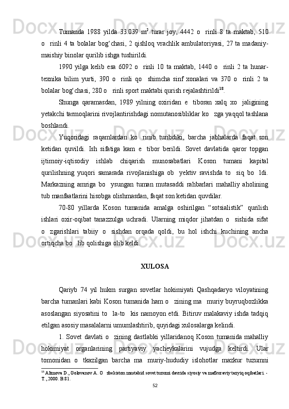 Tumanda   1988   yilda   33.039   m 2
  turar   joy,   4442   o rinli   8   ta   maktab,   510
o rinli   4 ta  bolalar   bog‘chasi,  2 qishloq  vrachlik ambulatoriyasi,  27  ta madaniy-	

maishiy binolar qurilib ishga tushirildi.
1990   yilga   kelib   esa   6092   o rinli   10   ta   maktab,   1440   o rinli   2   ta   hunar-	
 
texnika   bilim   yurti,   390   o rinli   qo shimcha   sinf   xonalari   va   370   o rinli   2   ta	
  
bolalar bog‘chasi, 280 o rinli sport maktabi qurish rejalashtirildi	
 18
.
Shunga   qaramasdan,   1989   yilning   oxiridan   e tiboran   xalq   xo jaligining	
 
yetakchi tarmoqlarini rivojlantirishdagi nomutanosibliklar ko zga yaqqol tashlana	

boshlandi.
Yuqoridagi   raqamlardan   ko rinib   turibdiki,   barcha   jabhalarda   faqat   son	

ketidan   quvildi.   Ish   sifatiga   kam   e tibor   berildi.   Sovet   davlatida   qaror   topgan

ijtimoiy -iqtisodiy   ishlab   chiqarish   munosabatlari   Koson   tumani   kapital
qurilishning   yuqori   samarada   rivojlanishiga   ob yektiv   ravishda   to siq   bo ldi.	
  
Markazning   amriga   bo ysungan   tuman   mutasaddi   rahbarlari   mahalliy   aholining	

tub manfaatlarini hisobga olishmasdan, faqat son ketidan quvdilar.
70-80   yillarda   Koson   tumanida   amalga   oshirilgan   “sotsialistik”   qurilish
ishlari   oxir-oqibat   tanazzulga   uchradi.   Ularning   miqdor   jihatdan   o sishida   sifat	

o zgarishlari   tabiiy   o sishdan   orqada   qoldi,   bu   hol   ishchi   kuchining   ancha	
 
ortiqcha bo lib qolishiga olib keldi.	

XULOSA
Qariyb   74   yil   hukm   surgan   sovetlar   hokimiyati   Qashqadaryo   viloyatining
barcha tumanlari kabi Koson tumanida ham o zining ma muriy buyruqbozlikka	
 
asoslangan siyosatini  to la-to kis namoyon etdi. Bitiruv malakaviy ishda tadqiq	
 
etilgan asosiy masalalarni umumlashtirib, quyidagi xulosalarga kelindi.
1.   Sovet   davlati   o zining   dastlabki   yillaridanoq   Koson   tumanida   mahalliy

hokimiyat   organlarining   partiyaviy   yacheykalarini   vujudga   keltirdi.   Ular
tomonidan   o tkazilgan   barcha   ma muriy-hududiy   islohotlar   mazkur   tuzumni	
 
18
  Alimova D., Golovanov A. O zbekiston mustabid sovet tuzumi davrida siyosiy va mafkuraviy tazyiq oqibatlari. -	

T., 2000. B.81.
52 