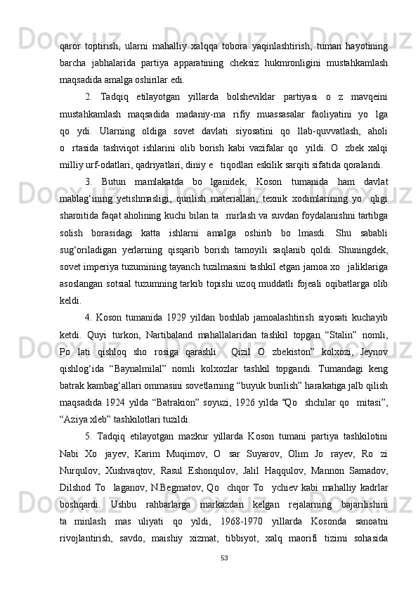 qaror   toptirish,   ularni   mahalliy   xalqqa   tobora   yaqinlashtirish,   tuman   hayotining
barcha   jabhalarida   partiya   apparatining   cheksiz   hukmronligini   mustahkamlash
maqsadida amalga oshirilar edi.
2.   Tadqiq   etilayotgan   yillarda   bolsheviklar   partiyasi   o z   mavqeini
mustahkamlash   maqsadida   madaniy-ma rifiy   muassasalar   faoliyatini   yo lga	
 
qo ydi.   Ularning   oldiga   sovet   davlati   siyosatini   qo llab-quvvatlash,   aholi	
 
o rtasida   tashviqot   ishlarini   olib   borish   kabi   vazifalar   qo yildi.   O zbek   xalqi
  
milliy urf-odatlari, qadriyatlari, diniy e tiqodlari eskilik sarqiti sifatida qoralandi.	

3.   Butun   mamlakatda   bo lganidek,   Koson   tumanida   ham   davlat	

mablag‘ining   yetishmasligi,   qurilish   materiallari,   texnik   xodimlarining   yo qligi	

sharoitida faqat aholining kuchi bilan ta mirlash va suvdan foydalanishni tartibga	

solish   borasidagi   katta   ishlarni   amalga   oshirib   bo lmasdi.   Shu   sababli	

sug‘oriladigan   yerlarning   qisqarib   borish   tamoyili   saqlanib   qoldi.   Shuningdek,
sovet imperiya tuzumining tayanch tuzilmasini tashkil etgan jamoa xo jaliklariga	

asoslangan sotsial  tuzumning tarkib topishi  uzoq muddatli fojeali  oqibatlarga olib
keldi.
4.   Koson   tumanida   1929   yildan   boshlab   jamoalashtirish   siyosati   kuchayib
ketdi.   Quyi   turkon,   Nartibaland   mahallalaridan   tashkil   topgan   “Stalin”   nomli,
Po lati   qishloq   sho rosiga   qarashli   Qizil   O zbekiston”   kolxozi,   Jeynov	
   
qishlog‘ida   “Baynalmilal”   nomli   kolxozlar   tashkil   topgandi.   Tumandagi   keng
batrak kambag‘allari ommasini sovetlarning “buyuk burilish” harakatiga jalb qilish
maqsadida   1924   yilda   “Batrakion”   soyuzi,   1926   yilda   Qo shchilar   qo mitasi”,	
	 
“Aziya xleb” tashkilotlari tuzildi.
5.   Tadqiq   etilayotgan   mazkur   yillarda   Koson   tumani   partiya   tashkilotini
Nabi   Xo jayev,   Karim   Muqimov,   O sar   Suyarov,   Olim   Jo rayev,   Ro zi	
   
Nurqulov,   Xushvaqtov,   Rasul   Eshonqulov,   Jalil   Haqqulov,   Mannon   Samadov,
Dilshod   To laganov,   N.Begmatov,   Qo chqor   To ychiev   kabi   mahalliy   kadrlar	
  
boshqardi.   Ushbu   rahbarlarga   markazdan   kelgan   rejalarning   bajarilishini
ta minlash   mas uliyati   qo yildi,   1968-1970   yillarda   Kosonda   sanoatni	
  
rivojlantirish,   savdo,   maishiy   xizmat,   tibbiyot,   xalq   maorifi   tizimi   sohasida
53 