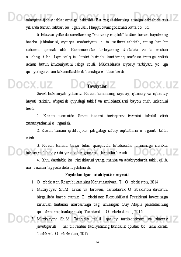 talaygina   ijobiy   ishlar   amalga   oshirildi.  Bu   ezgu   ishlarning   amalga   oshishida   shu
yillarda tuman rahbari bo lgan Jalil Haqqulovning xizmati katta bo ldi. 
6. Mazkur yillarda sovetlarning “madaniy inqilob” tadbiri tuman hayotining
barcha   jabhalarini,   ayniqsa   madaniyatni   o ta   mafkuralashtirib,   uning   har   bir	

sohasini   qamrab   oldi.   Kommunistlar   tarbiyaning   dastlabki   va   ta sirchan	

o chog i   bo lgan   xalq   ta limini   birinchi   kunidanoq   mafkura   tizmiga   solish	
   
uchun   butun   imkoniyatini   ishga   soldi.   Maktablarda   siyosiy   tarbiyani   yo lga	

qo yishga va uni takomillashtirib borishga e tibor berdi.	
 
Tavsiyalar
Sovet   hokimiyati   yillarida   Koson   tumaninng   siyosiy,   ijtimoiy   va   iqtisodiy
hayoti   tarixini   o'rganish   quyidagi   taklif   va   mulohazalarni   bayon   etish   imkonini
berdi:
1.   Koson   tumanida   Sovet   tuzumi   boshqaruv   tizimini   tahskil   etish
xususiyatlarini o rganish.	

2.   Koson   tumani   qishloq   xo jaligidagi   salbiy   oqibatlarni   o rganib,   tahlil	
 
etish.
3.   Koson   tumani   tarixi   bilan   qiziquvchi   kitobxonlar   ommasiga   mazkur
bitiruv malakaviy ishi yanada kengroq ma lumotlar beradi.	

4. Ishni dastlabki ko rinishlarini yangi manba va adabiyotlarda tahlil qilib,	

ma ruzalar tayyorlashda foydalanish.	

Foydalanilgan  adabiyotlar royxati	

1. O zbekiston Respublikasining Konstitutsiyasi. T.: O zbekiston, 2014.	
 
2. Mirziyoyev   Sh.M.   Erkin   va   farovon,   demokratik   O zbekiston   davlatini	

birgalikda   barpo   etamiz.   O zbekiston   Respublikasi   Prezidenti   lavozimiga	

kirishish   tantanali   marosimiga   bag ishlangan   Oliy   Majlis   palatalarining	

qo shma majlisidagi nutq. Toshkent:  O zbekiston , 2016.  	
   
3. Mirziyoyev   Sh.M.   Tanqidiy   tahlil,   qat iy   tartib-intizom   va   shaxsiy	

javobgarlik   har bir rahbar faoliyatining kundalik qoidasi  bo lishi kerak.	
 
Toshkent: O zbekiston, 2017.

54 