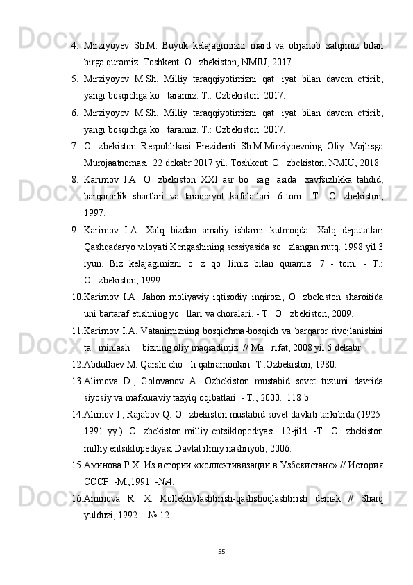 4. Mirziyoyev   Sh.M.   Buyuk   kelajagimizni   mard   va   olijanob   xalqimiz   bilan
birga quramiz. Toshkent: O zbekiston, NMIU, 2017.
5. Mirziyoyev   M.Sh.   Milliy   taraqqiyotimizni   qat iyat   bilan   davom   ettirib,	

yangi bosqichga ko taramiz. 	
 T.: Ozb	 ekiston .  2017.
6. Mirziyoyev   M.Sh.   Milliy   taraqqiyotimizni   qat iyat   bilan   davom   ettirib,	

yangi bosqichga ko taramiz. 	
 T.: Ozb	 ekiston .  2017.
7. O zbekiston   Respublikasi   Prezidenti   Sh.M.Mirziyoevning   Oliy   Majlisga	

Murojaatnomasi.  22 dekabr 2017 yil.  Toshkent: O zbekiston, NMIU, 2018.	

8. Karimov   I.A.   O zbekiston   XXI   asr   bo sag asida:   xavfsizlikka   tahdid,	
  
barqarorlik   shartlari   va   taraqqiyot   kafolatlari.   6-tom.   -T.:   O zbekiston,	

1997.
9. Karimov   I.A.   Xalq   bizdan   amaliy   ishlarni   kutmoqda.   Xalq   deputatlari
Qashqadaryo viloyati Kengashining sessiyasida so zlangan nutq. 1998 yil 3	

iyun.   Biz   kelajagimizni   o z   qo limiz   bilan   quramiz.   7   -   tom.   -   T.:	
 
O zbekiston, 1999. 	

10. Karimov   I.A.   Jahon   moliyaviy   iqtisodiy   inqirozi,   O zbekiston   sharoitida	

uni bartaraf etishning yo llari va choralari. - T.: O zbekiston, 2009.	
 
11. Karimov   I.A.   Vatanimizning   bosqichma-bosqich   va   barqaror   rivojlanishini
ta minlash   bizning oliy maqsadimiz  // Ma rifat, 2008 yil 6 dekabr. 	
  
12. Abdullaev M. Qarshi cho li qahramonlari. 	
 T.:Ozbekiston, 1980.	
13. Alimova   D.,   Golovanov   A.   Ozbekiston   mustabid   sovet   tuzumi   davrida	

siyosiy va mafkuraviy tazyiq oqibatlari. - T., 2000.  118 b.	

14. Alimov I., Rajabov Q. O zbekiston mustabid sovet davlati tarkibida (1925-	

1991   yy.).   O zbekiston   milliy   entsiklopediyasi.   12-jild.   -T.:   O zbekiston	
 
milliy entsiklopediyasi Davlat ilmiy nashriyoti, 2006. 
15. Аминова Р.Х. Из истории «коллективизации в Узбекистане» // История
СССР. -М.,1991. -№4. 
16. Aminova   R.   X.   Kollektivlashtirish-qashshoqlashtirish   demak   //   Sharq
yulduzi, 1992. - № 12. 
55 
