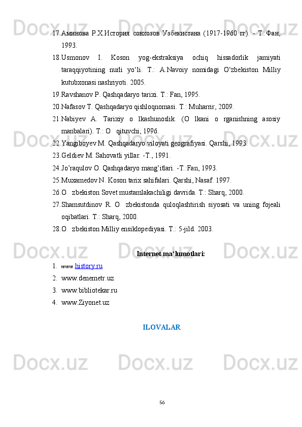 17. Аминова   Р.Х.История   совхозов   Узбекистана   (1917-1960   гг).   -   Т.:Фан,
1993. 
18. Usmonov   I .   Koson   yog - ekstraksiya   ochiq   hissadorlik   jamiyati
taraqqiyotining   nurli   yo ‘ li .   T .:   A . Navoiy   nomidagi   O ‘ zbekiston   Milliy
kutubxonasi   nashriyoti . 2005. 
19. Ravshanov   P .  Qashqadaryo   tarixi .  T . : Fan, 1995.
20. Nafasov   T .  Qashqadaryo   qishloqnomasi .  T.: Muharrir, 2009.
21. Nabiyev   A.   Tarixiy   o lkashunoslik.   (O lkani   o rganishning   asosiy	
  
manbalari). T.: O qituvchi, 1996.	

22. Yangiboyev M. Qashqadaryo viloyati geografiyasi. Qarshi, 1993.  
23. Geldiev M. Sahovatli yillar. -T., 1991. 
24. Jo’raqulov O. Qashqadaryo mang’itlari. -T.:Fan, 1993. 
25. Muxamedov N. Koson tarix sahifalari. Qarshi, Nasaf. 1997.
26. O zbekiston Sovet mustamlakachiligi davrida. T.: Sharq, 2000.	

27. Shamsutdinov   R.   O zbekistonda   quloqlashtirish   siyosati   va   uning   fojeali	

oqibatlari. T.: Sharq, 2000.
28. O zbekiston Milliy ensiklopediyasi. T.: 5-jild. 2003.   	

Internet ma‘lumotlari:
1. www. history.ru
2. www.denemetr.uz
3. www.bibliotekar.ru
4. www.Ziyonet.uz
ILOVALAR
56 