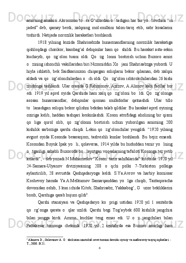 amirning amakisi Akromxon to ra G‘uzordan o tadigan har bir yo lovchini “in  
jaded   deb,   qamay   berdi,   xalqning   mol-mulkini   talon-taroj   etib,   sabr   kosalarini	

toshirdi. Natijada norozilik harakatlari boshlandi.
1918   yilning   kuzida   Shahrisabzda   hunarmandlarning   norozilik   harakatiga
qishloqdagi  chorikor, kambag‘al  dehqonlar ham  qo shildi. Bu harakat  asta-sekin	

kuchayib,   qo zg`olon   tusini   oldi.   Qo zg lonni   bostirish   uchun   Buxoro   amiri	
  
o zining ishonchli vakillaridan biri Nizomiddin Xo jani Shahrisabzga yubordi. U	
 
hiyla   ishlatib,   bek   Saidkarimxon   chiqargan   soliqlarni   bekor   qilaman,   deb   xalqni
aldadi va qo zg‘olonchilardan o ch oldi. Qo zg‘olon ishtirokchilaridan 26 kishi	
  
zindonga tashlandi. Ular orasida G.Rahmonov, Azizov, A.Alimov kabi faollar bor
edi. 1919 yil aprel oyida Qarshida ham xalq qo zg‘oloni bo ldi. Qo zg‘olonga	
  
asosan   hunarmandlar,   dehqonlar   qisman   mulkdorlar   qatnashdi.   Ular   tillo
to lanadigan soliqni bekor qilishni bekdan talab qildilar. Bu harakat aprel oyining	

oxiriga   kelib,   haddan   tashqari   keskinlashdi.   Koson   atrofidagi   aholining   bir   qismi
qo liga   qurol   olib,   qo zg‘olonni   bostirish   uchun   yuborilgan   amirning   200
 
kishilik   sarboziga   qarshi   chiqdi.   Lekin   qo zg‘olonchilar   yengildi.   “1920   yilning	

avgust   oyida   Kosonda   besaranjom,   tashvishli   kunlar   boshlandi.   Bu   bejiz   emasdi.
Kosondan Buyuk Ipak yo li, qolaversa, 1914 yilda bu hududdan temir yo lning	
 
o tganligi sababli Buxoroda bo layotgan voqealarning tafsiloti Kosonga tez yetib	
 
kelardi”, - deb yozadi N.Muhamedov “Koson: tarix sahifalarida” kitobida. 1920 yil
24-Samara-Ulyanov   diviziyasining   208   o qchi   polki   7-Turkiston   polkiga	

aylantirilib,   28   avrustda   Qashqadaryoga   keldi.   S.Ya.Avrov   va   harbiy   komissar
Koshevoy   hamda   Ya.A.Melkumov   Samarqanddan   yo lga   chiqib,   Taxtaqoracha	

dovonidan oshib, 3 kun ichida Kitob, Shahrisabz, Yakkabog‘, G uzor bekliklarini	

bosib, Qarshiga qarab hujum qildi 2
. 
Qarshi   stansiyasi   va   Qashqadaryo   ko prigi   ustidan   1920   yil   1   sentabrda	

qo rg‘onga   qarata   o qlar   uzildi.   Qarshi   begi   Tog‘aybek   600   kishilik   jangchisi	
 
bilan   jangga   kirdi.   Ammo,   kuchlar   teng   emas   edi.   U   o z   jangchilari   bilan	

Pattakesar   tomonga   chekindi.   1920   yil   2   sentabrda   esa   Buxoro   amirligi   ham
2
  Alimova D., Golovanov A. O zbekiston mustabid sovet tuzumi davrida siyosiy va mafkuraviy tazyiq oqibatlari. - 	

T., 2000. B.21.
6 