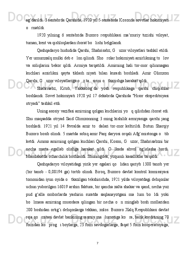 ag‘darildi. 3 sentabrda Qarshida, 1920 yil 5 sentabrda Kosonda sovetlar hokimiyati
o rnatildi.
1920   yilning   6   sentabrida   Buxoro   respublikasi   ma‘muriy   tuzishi   viloyat,
tuman, kent va qishloqlardan iborat bo lishi belgilandi.	

Qashqadaryo hududida Qarshi, Shahrisabz, G uzor viloyatlari tashkil etildi.	

Yer umumxalq mulki deb e lon qilindi. Sho rolar hokimiyati amirlikning to lov	
  
va   soliqlarini   bekor   qildi.   Armiya   tarqatildi.   Amirning   hali   tor-mor   qilinmagan
kuchlari   amirlikni   qayta   tiklash   niyati   bilan   kurash   boshladi.   Amir   Olimxon
Qarshi, G uzor viloyatlariga o z ta sirini o tkazishga harakat qildi.	
   
Shahrisabz,   Kitob,   Yakkabog`da   yosh   respublikaga   qarshi   chiqishlar
boshlandi.  Sovet  hokimiyati  1920  yil  17  dekabrda Qarshida   Hisor   ekspeditsiyasi	

otryadi” tashkil etdi.
Uning asosiy vazifasi amirning qolgan kuchlarini yo q qilishdan iborat edi.	

Shu   maqsadda   otryad   Said   Olimxonning   3   ming   kishilik   armiyasiga   qarshi   jang
boshladi.   1921   yil   14   fevralda   amir   to dalari   tor-mor   keltirildi.   Butun   Sharqiy	

Buxoro bosib olindi. 5 martda   sobiq amir Panj daryosi orqali Afg‘onistonga o tib	

ketdi. Ammo amirning qolgan kuchlari  Qarshi, Koson,  G uzor, Shahrisabzni  bir	

necha   marta   egallab   olishga   harakat   qildi.   O lkada   ahvol   og‘irlasha   bordi.	

Mamlakatda ocharchilik boshlandi. Shuningdek, yuqumli kasalliklar tarqaldi.
Qashqadaryo viloyatidagi  yirik yer egalari  qo lidan qariyb 1300 tanob yer	

(bir   tanob   -   0,08194   ga)   tortib   olindi.   Biroq,   Buxoro   davlat   kontrol   komissiyasi
tomonidan iyun oyida o tkazilgan tekshirishda, 1921 yilda viloyatdagi dehqonlar	

uchun yuborilgan 16019 arshin faktura, bir qancha xalta shakar va qand, necha yuz
pud   g‘alla   omborlarda   yashirin   suratda   saqlanayotgani   ma lum   bo ldi   yoki	
 
bo lmasa   amirning   musodara   qilingan   bir   necha   o n   minglab   bosh   mollaridan	
 
200 boshidan ortig‘i dehqonlarga tekkan, xolos. Buxoro Xalq Respublikasi  davlat
reja qo mitasi davlat bankining rasmiy ma lumotiga ko ra, bank kreditining 70	
  
foizidan ko prog i boylarga, 23 foizi savdogarlarga, faqat 5 foizi kooperatsiyaga,	
 
7 