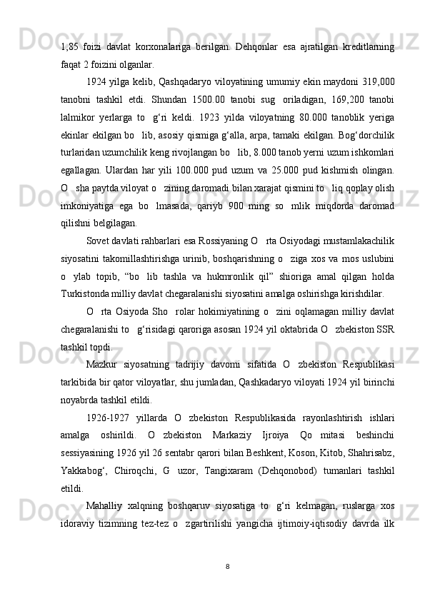 1,85   foizi   davlat   korxonalariga   berilgan.   Dehqonlar   esa   ajratilgan   kreditlarning
faqat 2 foizini olganlar.
1924 yilga kelib, Qashqadaryo viloyatining umumiy ekin maydoni 319,000
tanobni   tashkil   etdi.   Shundan   1500.00   tanobi   sug oriladigan,   169,200   tanobi
lalmikor   yerlarga   to g‘ri   keldi.   1923   yilda   viloyatning   80.000   tanoblik   yeriga	

ekinlar ekilgan bo lib, asosiy qismiga g‘alla, arpa, tamaki ekilgan. Bog‘dorchilik	

turlaridan uzumchilik keng rivojlangan bo lib, 8.000 tanob yerni uzum ishkomlari	

egallagan.   Ulardan   har   yili   100.000   pud   uzum   va   25.000   pud   kishmish   olingan.
O sha paytda viloyat o zining daromadi bilan xarajat qismini to liq qoplay olish	
  
imkoniyatiga   ega   bo lmasada,   qariyb   900   ming   so mlik   miqdorda   daromad	
 
qilishni belgilagan.
Sovet davlati rahbarlari esa Rossiyaning O rta Osiyodagi mustamlakachilik	

siyosatini   takomillashtirishga   urinib,   boshqarishning   o ziga   xos   va   mos   uslubini	

o ylab   topib,   “bo lib   tashla   va   hukmronlik   qil”   shioriga   amal   qilgan   holda	
 
Turkistonda milliy davlat chegaralanishi siyosatini amalga oshirishga kirishdilar.
O rta   Osiyoda   Sho rolar   hokimiyatining   o zini   oqlamagan   milliy   davlat	
  
chegaralanishi to g‘risidagi qaroriga asosan 1924 yil oktabrida O zbekiston SSR	
 
tashkil topdi.
Mazkur   siyosatning   tadrijiy   davomi   sifatida   O zbekiston   Respublikasi	

tarkibida bir qator viloyatlar, shu jumladan, Qashkadaryo viloyati 1924 yil birinchi
noyabrda tashkil etildi.
1926-1927   yillarda   O zbekiston   Respublikasida   rayonlashtirish   ishlari	

amalga   oshirildi.   O zbekiston   Markaziy   Ijroiya   Qo mitasi   beshinchi	
 
sessiyasining 1926 yil 26 sentabr qarori bilan Beshkent, Koson, Kitob, Shahrisabz,
Yakkabog‘,   Chiroqchi,   G uzor,   Tangixaram   (Dehqonobod)   tumanlari   tashkil	

etildi.
Mahalliy   xalqning   boshqaruv   siyosatiga   to g‘ri   kelmagan,   ruslarga   xos	

idoraviy   tizimning   tez-tez   o zgartirilishi   yangicha   ijtimoiy-iqtisodiy   davrda   ilk	

8 