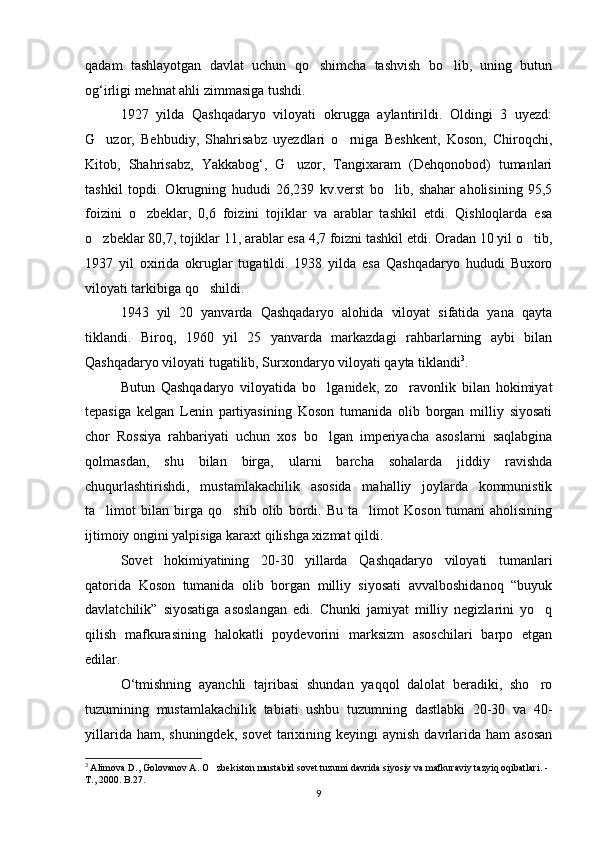 qadam   tashlayotgan   davlat   uchun   qo shimcha   tashvish   bo lib,   uning   butun 
og‘irligi mehnat ahli zimmasiga tushdi.
1927   yilda   Qashqadaryo   viloyati   okrugga   aylantirildi.   Oldingi   3   uyezd:
G uzor,   Behbudiy,   Shahrisabz   uyezdlari   o rniga   Beshkent,   Koson,   Chiroqchi,	
 
Kitob,   Shahrisabz,   Yakkabog‘,   G uzor,   Tangixaram   (Dehqonobod)   tumanlari	

tashkil   topdi.   Okrugning   hududi   26,239   kv.verst   bo lib,   shahar   aholisining   95,5	

foizini   o zbeklar,   0,6   foizini   tojiklar   va   arablar   tashkil   etdi.   Qishloqlarda   esa	

o zbeklar 80,7, tojiklar 11, arablar esa 4,7 foizni tashkil etdi. Oradan 10 yil o tib,	
 
1937   yil   oxirida   okruglar   tugatildi.   1938   yilda   esa   Qashqadaryo   hududi   Buxoro
viloyati tarkibiga qo shildi.	

1943   yil   20   yanvarda   Qashqadaryo   alohida   viloyat   sifatida   yana   qayta
tiklandi.   Biroq,   1960   yil   25   yanvarda   markazdagi   rahbarlarning   aybi   bilan
Qashqadaryo viloyati tugatilib, Surxondaryo viloyati qayta tiklandi 3
.
Butun   Qashqadaryo   viloyatida   bo lganidek,   zo ravonlik   bilan   hokimiyat	
 
tepasiga   kelgan   Lenin   partiyasining   Koson   tumanida   olib   borgan   milliy   siyosati
chor   Rossiya   rahbariyati   uchun   xos   bo lgan   imperiyacha   asoslarni   saqlabgina

qolmasdan,   shu   bilan   birga,   ularni   barcha   sohalarda   jiddiy   ravishda
chuqurlashtirishdi,   mustamlakachilik   asosida   mahalliy   joylarda   kommunistik
ta limot   bilan   birga   qo shib   olib   bordi.   Bu   ta limot   Koson   tumani   aholisining	
  
ijtimoiy ongini yalpisiga karaxt qilishga xizmat qildi.
Sovet   hokimiyatining   20-30   yillarda   Qashqadaryo   viloyati   tumanlari
qatorida   Koson   tumanida   olib   borgan   milliy   siyosati   avvalboshidanoq   “buyuk
davlatchilik”   siyosatiga   asoslangan   edi.   Chunki   jamiyat   milliy   negizlarini   yo q	

qilish   mafkurasining   halokatli   poydevorini   marksizm   asoschilari   barpo   etgan
edilar.
O‘tmishning   ayanchli   tajribasi   shundan   yaqqol   dalolat   beradiki,   sho ro

tuzumining   mustamlakachilik   tabiati   ushbu   tuzumning   dastlabki   20-30   va   40-
yillarida  ham, shuningdek,   sovet   tarixining  keyingi  aynish  davrlarida  ham   asosan
3
  Alimova D., Golovanov A. O zbekiston mustabid sovet tuzumi davrida siyosiy va mafkuraviy tazyiq oqibatlari. - 	

T., 2000. B.27.
9 