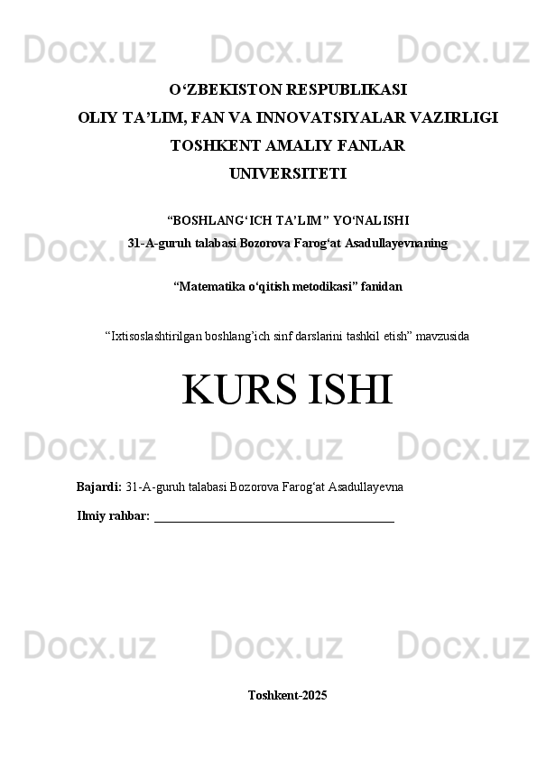 O‘Z BEKISTON RESPUBLIKASI 
OLIY TA’LIM, FAN VA INNOVATSIYALAR VAZIRLIGI
TOSHKENT AMALIY FANLAR 
UNIVERSITETI
“ BOSHLANG‘ICH TA’LIM ” YO ‘ NALISHI
31-A -guruh talabasi  Bozorova Farog‘at Asadullayevna ning 
“ Matematika o‘qitish metodikasi ” fanidan
“ Ixtisoslashtirilgan boshlang’ich sinf darslarini tashkil etish” mavzusida
KURS ISHI
Bajardi:   31-A- guruh   talabasi Bozorova Farog‘at Asadullayevna
Ilmiy rahbar:   ______________________________________
Toshkent-2025 