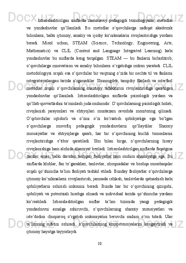Ixtisoslashtirilgan   sinflarda   zamonaviy   pedagogik   texnologiyalar,   metodlar
va   yondashuvlar   qo‘llaniladi.   Bu   metodlar   o‘quvchilarga   nafaqat   akademik
bilimlarni,   balki   ijtimoiy,   amaliy   va   ijodiy   ko‘nikmalarni   rivojlantirishga   yordam
beradi.   Misol   uchun,   STEAM   (Science,   Technology,   Engineering,   Arts,
Mathematics)   va   CLIL   (Content   and   Language   Integrated   Learning)   kabi
yondashuvlar   bu   sinflarda   keng   tarqalgan.   STEAM   —   bu   fanlarni   birlashtirib,
o‘quvchilarga  innovatsion  va amaliy  bilimlarni   o‘rgatishga  imkon yaratadi.  CLIL
metodologiysi orqali esa o‘quvchilar bir vaqtning o‘zida bir nechta til va fanlarni
integratsiyalangan   tarzda   o‘rganadilar.   Shuningdek,   tanqidiy   fikrlash   va   interfaol
metodlar   orqali   o‘quvchilarning   mantiqiy   tafakkurini   rivojlantirishga   qaratilgan
yondashuvlar   qo‘llaniladi.   Ixtisoslashtirilgan   sinflarda   psixologik   yordam   va
qo‘llab-quvvatlashni ta’minlash juda muhimdir. O‘quvchilarning psixologik holati,
rivojlanish   jarayonlari   va   ehtiyojlari   muntazam   ravishda   monitoring   qilinadi.
O‘qituvchilar   iqtidorli   va   o‘zini   o‘zi   ko‘rsatish   qobiliyatiga   ega   bo‘lgan
o‘quvchilarga   muvofiq   pedagogik   yondashuvlarni   qo‘llaydilar.   Shaxsiy
xususiyatlar   va   ehtiyojlarga   qarab,   har   bir   o‘quvchining   kuchli   tomonlarini
rivojlantirishga   e’tibor   qaratiladi.   Shu   bilan   birga,   o‘quvchilarning   hissiy
rivojlanishiga ham alohida ahamiyat beriladi. Ixtisoslashtirilgan sinflarda faqatgina
darslar   emas,   balki   darsdan   tashqari   faoliyatlar   ham   muhim   ahamiyatga   ega.   Bu
sinflarda   klublar,  fan  to‘garaklari,   tanlovlar,  olimpiadalar   va   boshqa   musobaqalar
orqali qo‘shimcha ta’lim faoliyati tashkil etiladi. Bunday faoliyatlar o‘quvchilarga
ijtimoiy-ko‘nikmalarni rivojlantirish, jamoada ishlash, tanlovlarda qatnashish kabi
qobiliyatlarni   oshirish   imkonini   beradi.   Bunda   har   bir   o‘quvchining   qiziqishi,
qobiliyati   va   potentsiali   hisobga   olinadi   va   individual   tarzda   qo‘shimcha   yordam
ko‘rsatiladi.   Ixtisoslashtirilgan   sinflar   ta’lim   tizimida   yangi   pedagogik
yondashuvni   amalga   oshiruvchi,   o‘quvchilarning   shaxsiy   xususiyatlari   va
iste’dodini   chuqurroq   o‘rgatish   imkoniyatini   beruvchi   muhim   o‘rin   tutadi.   Ular
ta’limning   sifatini   oshiradi,   o‘quvchilarning   kompetensiyalarini   kengaytiradi   va
ijtimoiy hayotga tayyorlaydi.
10 