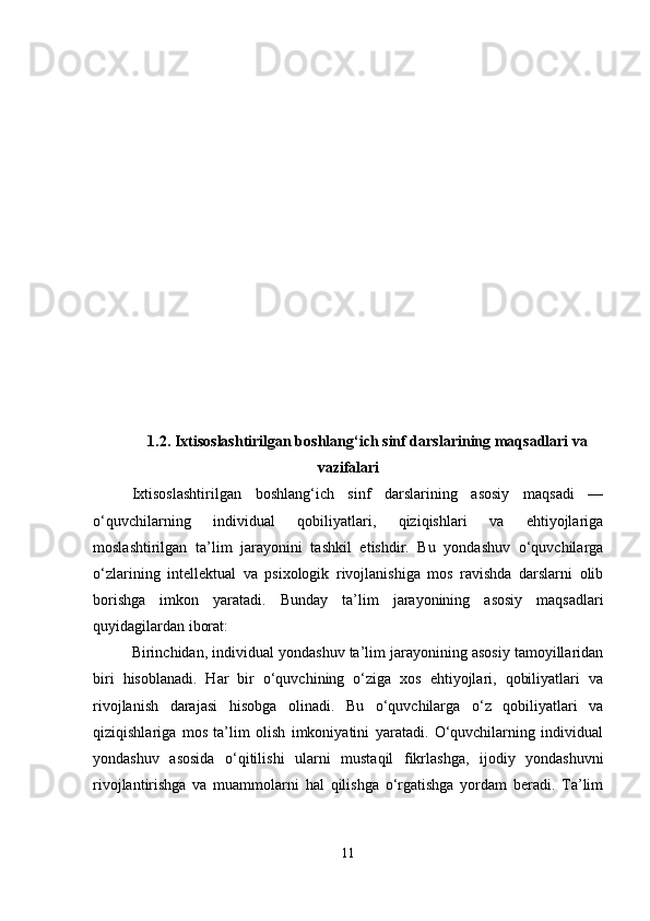 1.2. Ixtisoslashtirilgan boshlang‘ich sinf darslarining maqsadlari va
vazifalari
Ixtisoslashtirilgan   boshlang‘ich   sinf   darslarining   asosiy   maqsadi   —
o‘quvchilarning   individual   qobiliyatlari,   qiziqishlari   va   ehtiyojlariga
moslashtirilgan   ta’lim   jarayonini   tashkil   etishdir.   Bu   yondashuv   o‘quvchilarga
o‘zlarining   intellektual   va   psixologik   rivojlanishiga   mos   ravishda   darslarni   olib
borishga   imkon   yaratadi.   Bunday   ta’lim   jarayonining   asosiy   maqsadlari
quyidagilardan iborat:
Birinchidan, individual yondashuv ta’lim jarayonining asosiy tamoyillaridan
biri   hisoblanadi.   Har   bir   o‘quvchining   o‘ziga   xos   ehtiyojlari,   qobiliyatlari   va
rivojlanish   darajasi   hisobga   olinadi.   Bu   o‘quvchilarga   o‘z   qobiliyatlari   va
qiziqishlariga   mos   ta’lim   olish   imkoniyatini   yaratadi.   O‘quvchilarning   individual
yondashuv   asosida   o‘qitilishi   ularni   mustaqil   fikrlashga,   ijodiy   yondashuvni
rivojlantirishga   va   muammolarni   hal   qilishga   o‘rgatishga   yordam   beradi.   Ta’lim
11 