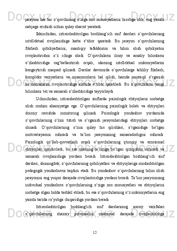 jarayoni   har   bir   o‘quvchining   o‘ziga   xos   xususiyatlarini   hisobga   olib,   eng   yaxshi
natijaga erishish uchun qulay sharoit yaratadi.
Ikkinchidan,   ixtisoslashtirilgan   boshlang‘ich   sinf   darslari   o‘quvchilarning
intellektual   rivojlanishiga   katta   e’tibor   qaratadi.   Bu   jarayon   o‘quvchilarning
fikrlash   qobiliyatlarini,   mantiqiy   tafakkurini   va   bilim   olish   qobiliyatini
rivojlantirishni   o‘z   ichiga   oladi.   O‘quvchilarni   ilmiy   va   amaliy   bilimlarni
o‘zlashtirishga   rag‘batlantirish   orqali,   ularning   intellektual   imkoniyatlarini
kengaytirish   maqsad   qilinadi.   Darslar   davomida   o‘quvchilarga   tahliliy   fikrlash,
kompleks   vaziyatlarni   va   muammolarni   hal   qilish,   hamda   mustaqil   o‘rganish
ko‘nikmalarini   rivojlantirishga   alohida   e’tibor   qaratiladi.   Bu   o‘quvchilarni   yangi
bilimlarni tez va samarali o‘zlashtirishga tayyorlaydi.
Uchinchidan,   ixtisoslashtirilgan   sinflarda   psixologik   ehtiyojlarni   inobatga
olish   muhim   ahamiyatga   ega.   O‘quvchilarning   psixologik   holati   va   ehtiyojlari
doimiy   ravishda   monitoring   qilinadi.   Psixologik   yondashuv   yordamida
o‘quvchilarning   o‘zini   tutish   va   o‘rganish   jarayonlaridagi   ehtiyojlari   inobatga
olinadi.   O‘quvchilarning   o‘zini   qulay   his   qilishlari,   o‘rganishga   bo‘lgan
motivatsiyasini   oshiradi   va   ta’lim   jarayonining   samaradorligini   oshiradi.
Psixologik   qo‘llab-quvvatlash   orqali   o‘quvchilarning   ijtimoiy   va   emosional
ehtiyojlari   qondiriladi,   bu   esa   ularning   ta’limga   bo‘lgan   qiziqishini   oshiradi   va
samarali   rivojlanishiga   yordam   beradi.   Ixtisoslashtirilgan   boshlang‘ich   sinf
darslari, shuningdek, o‘quvchilarning qobiliyatlari va ehtiyojlariga moslashtirilgan
pedagogik   yondashuvni   taqdim   etadi.   Bu   yondashuv   o‘quvchilarning   bilim   olish
jarayonini eng yuqori darajada rivojlantirishga yordam beradi. Ta’lim jarayonining
individual   yondashuvi   o‘quvchilarning   o‘ziga   xos   xususiyatlari   va   ehtiyojlarini
inobatga olgan holda tashkil etiladi, bu esa o‘quvchilarning o‘z imkoniyatlarini eng
yaxshi tarzda ro‘yobga chiqarishga yordam beradi.
Ixtisoslashtirilgan   boshlang'ich   sinf   darslarining   asosiy   vazifalari
o‘quvchilarning   shaxsiy   potensialini   maksimal   darajada   rivojlantirishga
12 