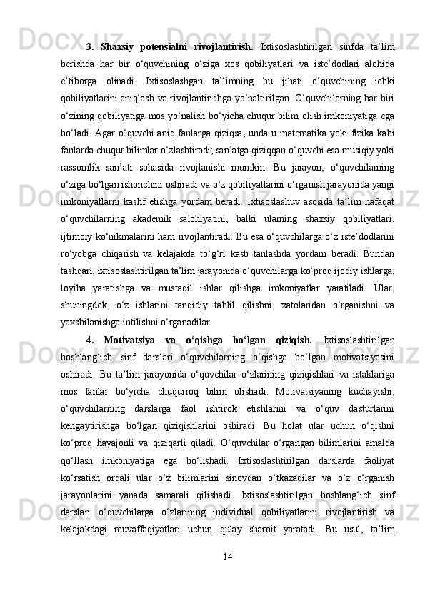3.   Shaxsiy   potensialni   rivojlantirish.   Ixtisoslashtirilgan   sinfda   ta’lim
berishda   har   bir   o‘quvchining   o‘ziga   xos   qobiliyatlari   va   iste’dodlari   alohida
e’tiborga   olinadi.   Ixtisoslashgan   ta’limning   bu   jihati   o‘quvchining   ichki
qobiliyatlarini aniqlash va rivojlantirishga yo‘naltirilgan. O‘quvchilarning har biri
o‘zining qobiliyatiga mos yo‘nalish bo‘yicha chuqur bilim olish imkoniyatiga ega
bo‘ladi. Agar o‘quvchi aniq fanlarga qiziqsa, unda u matematika yoki  fizika kabi
fanlarda chuqur bilimlar o‘zlashtiradi; san’atga qiziqqan o‘quvchi esa musiqiy yoki
rassomlik   san’ati   sohasida   rivojlanishi   mumkin.   Bu   jarayon,   o‘quvchilarning
o‘ziga bo‘lgan ishonchini oshiradi va o‘z qobiliyatlarini o‘rganish jarayonida yangi
imkoniyatlarni   kashf   etishga   yordam   beradi.   Ixtisoslashuv   asosida   ta’lim   nafaqat
o‘quvchilarning   akademik   salohiyatini,   balki   ularning   shaxsiy   qobiliyatlari,
ijtimoiy ko‘nikmalarini ham rivojlantiradi. Bu esa o‘quvchilarga o‘z iste’dodlarini
ro‘yobga   chiqarish   va   kelajakda   to‘g‘ri   kasb   tanlashda   yordam   beradi.   Bundan
tashqari, ixtisoslashtirilgan ta’lim jarayonida o‘quvchilarga ko‘proq ijodiy ishlarga,
loyiha   yaratishga   va   mustaqil   ishlar   qilishga   imkoniyatlar   yaratiladi.   Ular,
shuningdek,   o‘z   ishlarini   tanqidiy   tahlil   qilishni,   xatolaridan   o‘rganishni   va
yaxshilanishga intilishni o‘rganadilar.
4.   Motivatsiya   va   o‘qishga   bo‘lgan   qiziqish.   Ixtisoslashtirilgan
boshlang‘ich   sinf   darslari   o‘quvchilarning   o‘qishga   bo‘lgan   motivatsiyasini
oshiradi.   Bu   ta’lim   jarayonida   o‘quvchilar   o‘zlarining   qiziqishlari   va   istaklariga
mos   fanlar   bo‘yicha   chuqurroq   bilim   olishadi.   Motivatsiyaning   kuchayishi,
o‘quvchilarning   darslarga   faol   ishtirok   etishlarini   va   o‘quv   dasturlarini
kengaytirishga   bo‘lgan   qiziqishlarini   oshiradi.   Bu   holat   ular   uchun   o‘qishni
ko‘proq   hayajonli   va   qiziqarli   qiladi.   O‘quvchilar   o‘rgangan   bilimlarini   amalda
qo‘llash   imkoniyatiga   ega   bo‘lishadi.   Ixtisoslashtirilgan   darslarda   faoliyat
ko‘rsatish   orqali   ular   o‘z   bilimlarini   sinovdan   o‘tkazadilar   va   o‘z   o‘rganish
jarayonlarini   yanada   samarali   qilishadi.   Ixtisoslashtirilgan   boshlang‘ich   sinf
darslari   o‘quvchilarga   o‘zlarining   individual   qobiliyatlarini   rivojlantirish   va
kelajakdagi   muvaffaqiyatlari   uchun   qulay   sharoit   yaratadi.   Bu   usul,   ta’lim
14 