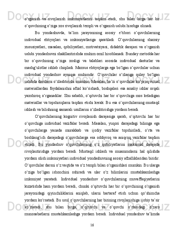 o‘rganish   va   rivojlanish   imkoniyatlarini   taqdim   etadi,   shu   bilan   birga   har   bir
o‘quvchining o‘ziga xos rivojlanish templi va o‘rganish uslubi hisobga olinadi.
Bu   yondashuvda,   ta’lim   jarayonining   asosiy   e’tibori   o‘quvchilarning
individual   ehtiyojlari   va   imkoniyatlariga   qaratiladi.   O‘quvchilarning   shaxsiy
xususiyatlari,   masalan,   qobiliyatlari,   motivatsiyasi,   didaktik   darajasi   va   o‘rganish
uslubi yondashuvni shakllantirishda muhim omil hisoblanadi. Bunday metodda har
bir   o‘quvchining   o‘ziga   xosligi   va   talablari   asosida   individual   dasturlar   va
mashg‘ulotlar ishlab chiqiladi. Maxsus ehtiyojlarga ega bo‘lgan o‘quvchilar uchun
individual   yondashuv   ayniqsa   muhimdir.   O‘quvchilar   o‘zlariga   qulay   bo‘lgan
uslubda darslarni o‘zlashtirishi mumkin. Masalan, ba’zi o‘quvchilar ko‘proq vizual
materiallardan   foydalanishni   afzal   ko‘rishadi,   boshqalari   esa   amaliy   ishlar   orqali
yaxshiroq o‘rganadilar. Shu sababli,  o‘qituvchi  har  bir  o‘quvchiga mos keladigan
materiallar va topshiriqlarni taqdim etishi kerak. Bu esa o‘quvchilarning mustaqil
ishlash va bilishning samarali usullarini o‘zlashtirishga yordam beradi.
O‘quvchilarning   kognitiv   rivojlanish   darajasiga   qarab,   o‘qituvchi   har   bir
o‘quvchiga   individual   vazifalar   beradi.   Masalan,   yuqori   darajadagi   bilimga   ega
o‘quvchilarga   yanada   murakkab   va   ijodiy   vazifalar   topshiriladi,   o‘rta   va
boshlang‘ich   darajadagi   o‘quvchilarga   esa   oddiyroq   va   aniqroq   vazifalar   taqdim
etiladi.   Bu   yondashuv   o‘quvchilarning   o‘z   qobiliyatlarini   maksimal   darajada
rivojlantirishga   yordam   beradi.   Mustaqil   ishlash   va   muammolarni   hal   qilishda
yordam olish imkoniyatlari individual yondashuvning asosiy afzalliklaridan biridir.
O‘quvchilar darsni o‘z vaqtida va o‘z templi bilan o‘rganishlari mumkin. Bu ularga
o‘ziga   bo‘lgan   ishonchini   oshiradi   va   ular   o‘z   bilimlarini   mustahkamlashga
imkoniyat   yaratadi.   Individual   yondashuv   o‘quvchilarning   muvaffaqiyatlarini
kuzatishda   ham   yordam   beradi,   chunki   o‘qituvchi   har   bir   o‘quvchining   o‘rganish
jarayonidagi   qiyinchiliklarini   aniqlab,   ularni   bartaraf   etish   uchun   qo‘shimcha
yordam ko‘rsatadi. Bu usul o‘quvchilarning har birining rivojlanishiga ijobiy ta’sir
ko‘rsatadi,   shu   bilan   birga,   o‘qituvchi   va   o‘quvchi   o‘rtasidagi   o‘zaro
munosabatlarni   mustahkamlashga   yordam   beradi.   Individual   yondashuv   ta’limda
16 