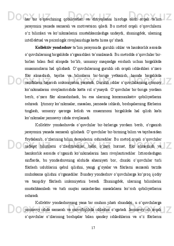 har   bir   o‘quvchining   qobiliyatlari   va   ehtiyojlarini   hisobga   olish   orqali   ta’lim
jarayonini   yanada   samarali   va   motivatsion   qiladi.   Bu   metod   orqali   o‘quvchilarni
o‘z   bilimlari   va   ko‘nikmalarini   mustahkamlashga   undaydi,   shuningdek,   ularning
intellektual va psixologik rivojlanishiga katta hissa qo‘shadi.
Kollektiv yondashuv   ta’lim jarayonida guruhli ishlar va hamkorlik asosida
o‘quvchilarning birgalikda o‘rganishlari ta’minlanadi. Bu metodda o‘quvchilar bir-
birlari   bilan   faol   aloqada   bo‘lib,   umumiy   maqsadga   erishish   uchun   birgalikda
muammolarni   hal   qilishadi.   O‘quvchilarning   guruhli   ish   orqali   ishlashlari   o‘zaro
fikr   almashish,   tajriba   va   bilimlarni   bir-biriga   yetkazish,   hamda   birgalikda
vazifalarni  bajarish   imkoniyatini  yaratadi.  Guruhli   ishlar   o‘quvchilarning  ijtimoiy
ko‘nikmalarini   rivojlantirishda   katta   rol   o‘ynaydi.   O‘quvchilar   bir-biriga   yordam
berib,   o‘zaro   fikr   almashishadi,   bu   esa   ularning   kommunikativ   qobiliyatlarini
oshiradi. Ijtimoiy ko‘nikmalar, masalan,  jamoada ishlash,  boshqalarning fikrlarini
tinglash,   umumiy   qarorga   kelish   va   muammoni   birgalikda   hal   qilish   kabi
ko‘nikmalar jamoaviy ishda rivojlanadi.
Kollektiv   yondashuvda   o‘quvchilar   bir-birlariga   yordam   berib,   o‘rganish
jarayonini yanada samarali qilishadi. O‘quvchilar bir-birining bilim va tajribasidan
foydalanib, o‘zlarining bilim darajalarini oshiradilar. Bu metod orqali o‘quvchilar
nafaqat   bilimlarni   o‘zlashtiradilar,   balki   o‘zaro   hurmat,   fikr   almashish   va
hamkorlik   asosida   o‘rganish   ko‘nikmalarini   ham   rivojlantiradilar.   Ixtisoslashgan
sinflarda,   bu   yondashuvning   alohida   ahamiyati   bor,   chunki   o‘quvchilar   turli
fikrlash   uslublarini   qabul   qilishni,   yangi   g‘oyalar   va   fikrlarni   samarali   tarzda
muhokama qilishni o‘rganadilar. Bunday yondashuv o‘quvchilarga ko‘proq ijodiy
va   tanqidiy   fikrlash   imkoniyatini   beradi.   Shuningdek,   ularning   bilimlarini
mustahkamlash   va   turli   nuqtai   nazarlardan   masalalarni   ko‘rish   qobiliyatlarini
oshiradi.
Kollektiv   yondashuvning   yana   bir   muhim   jihati   shundaki,   u   o‘quvchilarga
jamoaviy ishda samarali  va muvofiqlikda ishlashni  o‘rgatadi. Jamoaviy ish orqali
o‘quvchilar   o‘zlarining   boshqalar   bilan   qanday   ishlashlarini   va   o‘z   fikrlarini
17 