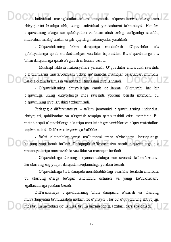 Individual   mashg‘ulotlar   ta’lim   jarayonida   o‘quvchilarning   o‘ziga   xos
ehtiyojlarini   hisobga   olib,   ularga   individual   yondashuvni   ta’minlaydi.   Har   bir
o‘quvchining   o‘ziga   xos   qobiliyatlari   va   bilim   olish   tezligi   bo‘lganligi   sababli,
individual mashg‘ulotlar orqali quyidagi imkoniyatlar yaratiladi:
 O‘quvchilarning   bilim   darajasiga   moslashish:   O‘quvchilar   o‘z
qobiliyatlariga   qarab   moslashtirilgan   vazifalar   bajaradilar.   Bu   o‘quvchilarga   o‘z
bilim darajalariga qarab o‘rganish imkonini beradi.
 Mustaqil   ishlash   imkoniyatlari   yaratish:   O‘quvchilar   individual   ravishda
o‘z   bilimlarini   mustahkamlash   uchun   qo‘shimcha   mashqlar   bajarishlari   mumkin.
Bu o‘z-o‘zini ta’limlash va mustaqil fikrlashni rivojlantiradi.
 O‘quvchilarning   ehtiyojlariga   qarab   qo‘llanma:   O‘qituvchi   har   bir
o‘quvchiga   uning   ehtiyojlariga   mos   ravishda   yordam   berishi   mumkin,   bu
o‘quvchining rivojlanishini tezlashtiradi.
Pedagogik   differensatsiya   –   ta’lim   jarayonini   o‘quvchilarning   individual
ehtiyojlari,   qobiliyatlari   va   o‘rganish   tempiga   qarab   tashkil   etish   metodidir.   Bu
metod orqali o‘quvchilarga o‘zlariga mos keladigan vazifalar va o‘quv materiallari
taqdim etiladi.  Differensatsiyaning afzalliklari:
 Ba’zi   o‘quvchilar   yangi   ma’lumotni   tezda   o‘zlashtirsa,   boshqalariga
ko‘proq   vaqt   kerak   bo‘ladi.   Pedagogik   differensatsiya   orqali   o‘quvchilarga   o‘z
imkoniyatlariga mos ravishda vazifalar va mashqlar beriladi.
 O‘quvchilarga   ularning   o‘rganish   uslubiga   mos   ravishda   ta’lim   beriladi.
Bu ularning eng yuqori darajada rivojlanishiga yordam beradi.
 O‘quvchilarga turli darajada murakkablikdagi vazifalar berilishi mumkin,
bu   ularning   o‘ziga   bo‘lgan   ishonchini   oshiradi   va   yangi   ko‘nikmalarni
egallashlariga yordam beradi.
Differensatsiya   o‘quvchilarning   bilim   darajasini   o‘stirish   va   ularning
muvaffaqiyatini ta’minlashda muhim rol o‘ynaydi. Har bir o‘quvchining ehtiyojiga
mos ta’lim metodlari qo‘llanilsa, ta’lim samaradorligi sezilarli darajada oshadi.
19 