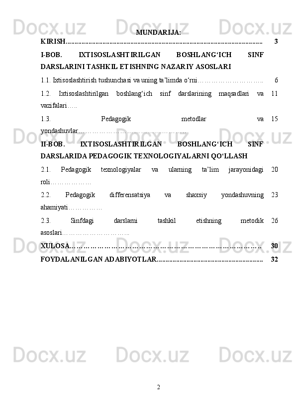 MUNDARIJA:
KIRISH................................................................................................................. 3
I-BOB.   IXTISOSLASHTIRILGAN   BOSHLANG‘ICH   SINF
DARSLARINI TASHKIL ETISHNING NAZARIY ASOSLARI
1.1.   Ixtisoslashtirish tushunchasi va uning ta’limda o‘rni……………………….. 6
1.2.   Ixtisoslashtirilgan   boshlang‘ich   sinf   darslarining   maqsadlari   va
vazifalari….. 11
1.3.   Pedagogik   metodlar   va
yondashuvlar ……………………………………….. 15
II-BOB.   IXTISOSLASHTIRILGAN   BOSHLANG‘ICH   SINF
DARSLARIDA PEDAGOGIK TEXNOLOGIYALARNI QO‘LLASH
2.1.   Pedagogik   texnologiyalar   va   ularning   ta’lim   jarayonidagi
roli ……………… 20
2.2.   Pedagogik   differensatsiya   va   shaxsiy   yondashuvning
ahamiyati …………… 23
2.3.   Sinfdagi   darslarni   tashkil   etishning   metodik
asoslari………………………... 26
XULOSA……………………………………………………………………….. 30
FOYDALANILGAN ADABIYOTLAR............................................................. 32
2 
