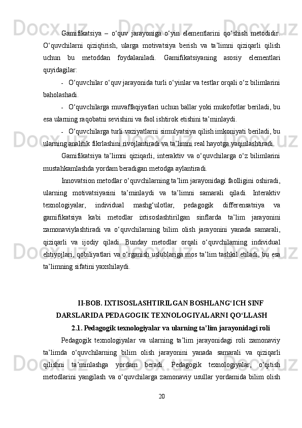 Gamifikatsiya   –   o‘quv   jarayoniga   o‘yin   elementlarini   qo‘shish   metodidir.
O‘quvchilarni   qiziqtirish,   ularga   motivatsiya   berish   va   ta’limni   qiziqarli   qilish
uchun   bu   metoddan   foydalaniladi.   Gamifikatsiyaning   asosiy   elementlari
quyidagilar:
 O‘quvchilar o‘quv jarayonida turli o‘yinlar va testlar orqali o‘z bilimlarini
baholashadi.
 O‘quvchilarga muvaffaqiyatlari uchun ballar yoki mukofotlar beriladi, bu
esa ularning raqobatni sevishini va faol ishtirok etishini ta’minlaydi.
 O‘quvchilarga turli vaziyatlarni simulyatsiya qilish imkoniyati beriladi, bu
ularning analitik fikrlashini rivojlantiradi va ta’limni real hayotga yaqinlashtiradi.
Gamifikatsiya   ta’limni   qiziqarli,   interaktiv   va   o‘quvchilarga   o‘z   bilimlarini
mustahkamlashda yordam beradigan metodga aylantiradi.
Innovatsion metodlar o‘quvchilarning ta’lim jarayonidagi faolligini oshiradi,
ularning   motivatsiyasini   ta’minlaydi   va   ta’limni   samarali   qiladi.   Interaktiv
texnologiyalar,   individual   mashg‘ulotlar,   pedagogik   differensatsiya   va
gamifikatsiya   kabi   metodlar   ixtisoslashtirilgan   sinflarda   ta’lim   jarayonini
zamonaviylashtiradi   va   o‘quvchilarning   bilim   olish   jarayonini   yanada   samarali,
qiziqarli   va   ijodiy   qiladi.   Bunday   metodlar   orqali   o‘quvchilarning   individual
ehtiyojlari, qobiliyatlari va o‘rganish uslublariga mos ta’lim tashkil etiladi, bu esa
ta’limning sifatini yaxshilaydi.
II-BOB. IXTISOSLASHTIRILGAN BOSHLANG‘ICH SINF
DARSLARIDA PEDAGOGIK TEXNOLOGIYALARNI QO‘LLASH
2.1.  Pedagogik texnologiyalar va ularning ta’lim jarayonidagi roli
Pedagogik   texnologiyalar   va   ularning   ta’lim   jarayonidagi   roli   zamonaviy
ta’limda   o‘quvchilarning   bilim   olish   jarayonini   yanada   samarali   va   qiziqarli
qilishni   ta’minlashga   yordam   beradi.   Pedagogik   texnologiyalar,   o‘qitish
metodlarini   yangilash   va   o‘quvchilarga   zamonaviy   usullar   yordamida   bilim   olish
20 