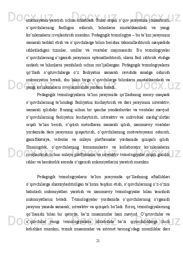 imkoniyatini  yaratish uchun ishlatiladi. Bular  orqali o‘quv jarayonini  jonlantirish,
o‘quvchilarning   faolligini   oshirish,   bilimlarni   mustahkamlash   va   yangi
ko‘nikmalarni rivojlantirish mumkin.   Pedagogik texnologiya – bu ta’lim jarayonini
samarali tashkil etish va o‘quvchilarga bilim berishni takomillashtirish maqsadida
ishlatiladigan   tizimlar,   usullar   va   vositalar   majmuasidir.   Bu   texnologiyalar
o‘quvchilarning o‘rganish jarayonini  optimallashtirish, ularni  faol  ishtirok etishga
undash va bilimlarni yaxshilash  uchun mo‘ljallangan. Pedagogik texnologiyalarni
qo‘llash   o‘qituvchilarga   o‘z   faoliyatini   samarali   ravishda   amalga   oshirish
imkoniyatini   beradi,   shu   bilan   birga   o‘quvchilarga   bilimlarni   mustahkamlash   va
yangi ko‘nikmalarni rivojlantirishda yordam beradi.
Pedagogik   texnologiyalarni   ta’lim   jarayonida   qo‘llashning   asosiy   maqsadi
o‘quvchilarning   ta’limdagi   faoliyatini   kuchaytirish   va   dars   jarayonini   interaktiv,
samarali   qilishdir.   Buning   uchun   bir   qancha   yondashuvlar   va   vositalar   mavjud:
o‘quvchilarning   faoliyatini   kuchaytirish,   interaktiv   va   individual   mashg‘ulotlar
orqali   ta’lim   berish,   o‘qitish   metodlarini   samarali   qilish,   zamonaviy   vositalar
yordamida   dars   jarayonini   qisqartirish,   o‘quvchilarning   motivatsiyasini   oshirish,
gamifikatsiya,   videolar   va   onlayn   platformalar   yordamida   qiziqarli   qilish.
Shuningdek,   o‘quvchilarning   kommunikativ   va   kollaborativ   ko‘nikmalarini
rivojlantirish uchun onlayn platformalar va interaktiv texnologiyalar orqali guruhli
ishlar va hamkorlik asosida o‘rganish imkoniyatlarini yaratish mumkin.
Pedagogik   texnologiyalarni   ta’lim   jarayonida   qo‘llashning   afzalliklari
o‘quvchilarga shaxsiylashtirilgan ta’limni taqdim etish, o‘quvchilarning o‘z-o‘zini
baholash   imkoniyatlari   yaratish   va   zamonaviy   texnologiyalar   bilan   tanishish
imkoniyatlarini   beradi.   Texnologiyalar   yordamida   o‘quvchilarning   o‘rganish
jarayoni yanada samarali, interaktiv va qiziqarli bo‘ladi. Biroq, texnologiyalarning
qo‘llanishi   bilan   bir   qatorda,   ba’zi   muammolar   ham   mavjud.   O‘qituvchilar   va
o‘quvchilar   yangi   texnologiyalarni   ishlatishda   ba’zi   qiyinchiliklarga   duch
kelishlari   mumkin,   texnik   muammolar   va   internet   tarmog‘idagi   nosozliklar   dars
21 