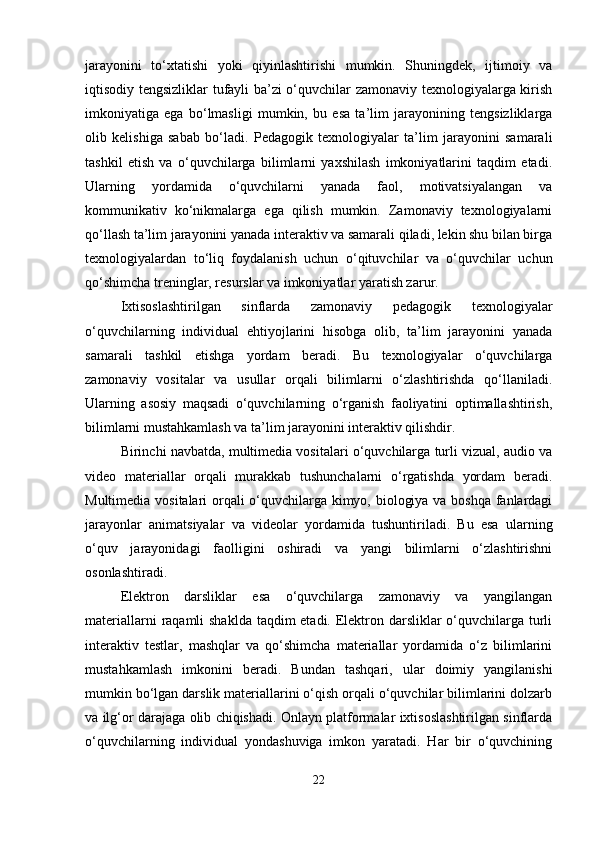 jarayonini   to‘xtatishi   yoki   qiyinlashtirishi   mumkin.   Shuningdek,   ijtimoiy   va
iqtisodiy tengsizliklar tufayli ba’zi o‘quvchilar zamonaviy texnologiyalarga kirish
imkoniyatiga   ega   bo‘lmasligi   mumkin,   bu   esa   ta’lim   jarayonining   tengsizliklarga
olib   kelishiga   sabab   bo‘ladi.   Pedagogik   texnologiyalar   ta’lim   jarayonini   samarali
tashkil   etish   va   o‘quvchilarga   bilimlarni   yaxshilash   imkoniyatlarini   taqdim   etadi.
Ularning   yordamida   o‘quvchilarni   yanada   faol,   motivatsiyalangan   va
kommunikativ   ko‘nikmalarga   ega   qilish   mumkin.   Zamonaviy   texnologiyalarni
qo‘llash ta’lim jarayonini yanada interaktiv va samarali qiladi, lekin shu bilan birga
texnologiyalardan   to‘liq   foydalanish   uchun   o‘qituvchilar   va   o‘quvchilar   uchun
qo‘shimcha treninglar, resurslar va imkoniyatlar yaratish zarur.
Ixtisoslashtirilgan   sinflarda   zamonaviy   pedagogik   texnologiyalar
o‘quvchilarning   individual   ehtiyojlarini   hisobga   olib,   ta’lim   jarayonini   yanada
samarali   tashkil   etishga   yordam   beradi.   Bu   texnologiyalar   o‘quvchilarga
zamonaviy   vositalar   va   usullar   orqali   bilimlarni   o‘zlashtirishda   qo‘llaniladi.
Ularning   asosiy   maqsadi   o‘quvchilarning   o‘rganish   faoliyatini   optimallashtirish,
bilimlarni mustahkamlash va ta’lim jarayonini interaktiv qilishdir.
Birinchi navbatda, multimedia vositalari o‘quvchilarga turli vizual, audio va
video   materiallar   orqali   murakkab   tushunchalarni   o‘rgatishda   yordam   beradi.
Multimedia vositalari orqali o‘quvchilarga kimyo, biologiya va boshqa fanlardagi
jarayonlar   animatsiyalar   va   videolar   yordamida   tushuntiriladi.   Bu   esa   ularning
o‘quv   jarayonidagi   faolligini   oshiradi   va   yangi   bilimlarni   o‘zlashtirishni
osonlashtiradi.
Elektron   darsliklar   esa   o‘quvchilarga   zamonaviy   va   yangilangan
materiallarni  raqamli  shaklda taqdim etadi. Elektron darsliklar  o‘quvchilarga turli
interaktiv   testlar,   mashqlar   va   qo‘shimcha   materiallar   yordamida   o‘z   bilimlarini
mustahkamlash   imkonini   beradi.   Bundan   tashqari,   ular   doimiy   yangilanishi
mumkin bo‘lgan darslik materiallarini o‘qish orqali o‘quvchilar bilimlarini dolzarb
va ilg‘or darajaga olib chiqishadi. Onlayn platformalar ixtisoslashtirilgan sinflarda
o‘quvchilarning   individual   yondashuviga   imkon   yaratadi.   Har   bir   o‘quvchining
22 